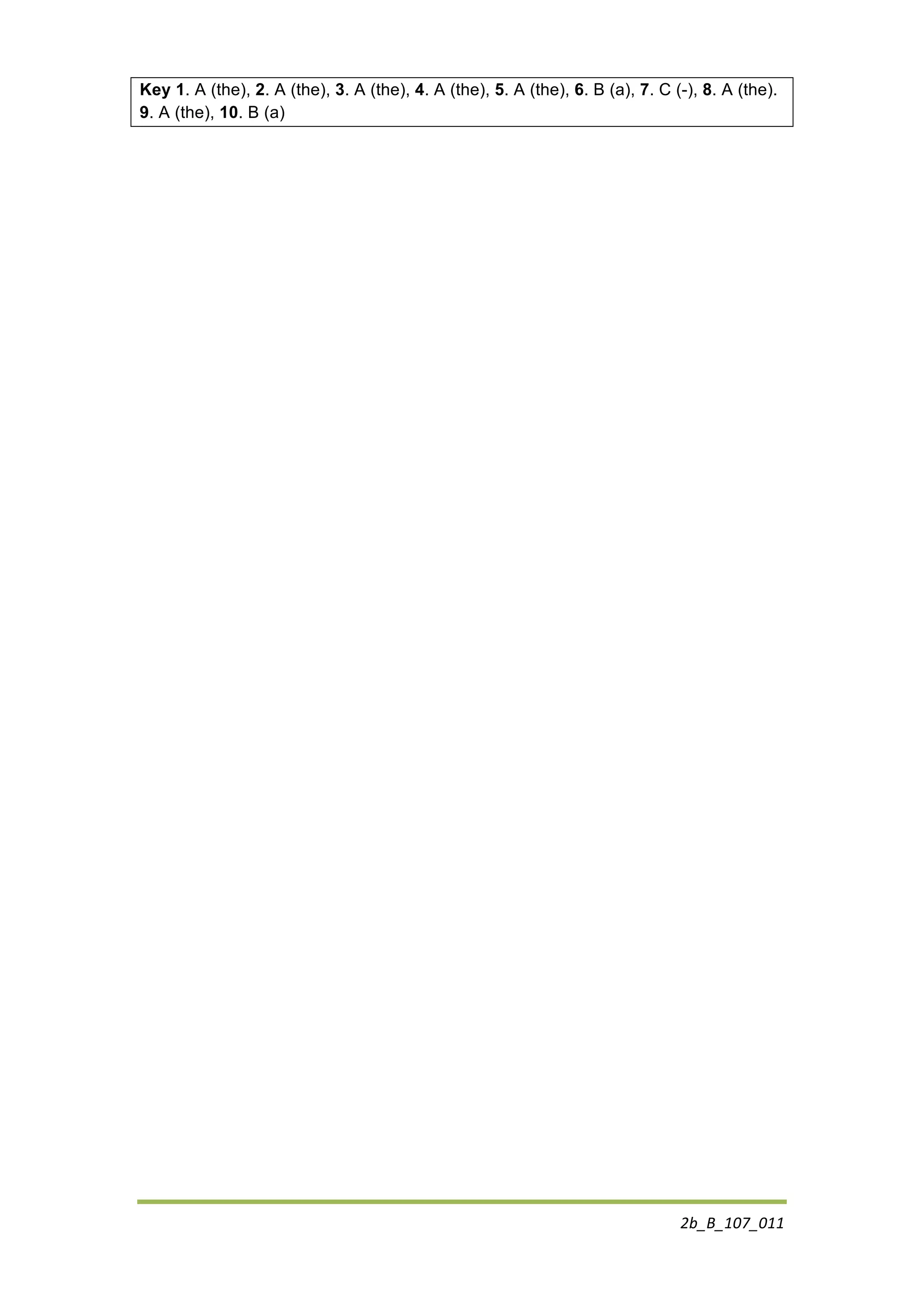 2b_B_107_011	
  
	
  
Key 1. A (the), 2. A (the), 3. A (the), 4. A (the), 5. A (the), 6. B (a), 7. C (-), 8. A (the).
9. A (the), 10. B (a)
	
  
	
  
	
  
	
  
	
  
	
  
	
  
	
  
	
  
	
  
	
  
	
  
	
  
	
  
	
  
	
  
	
  
	
  
 