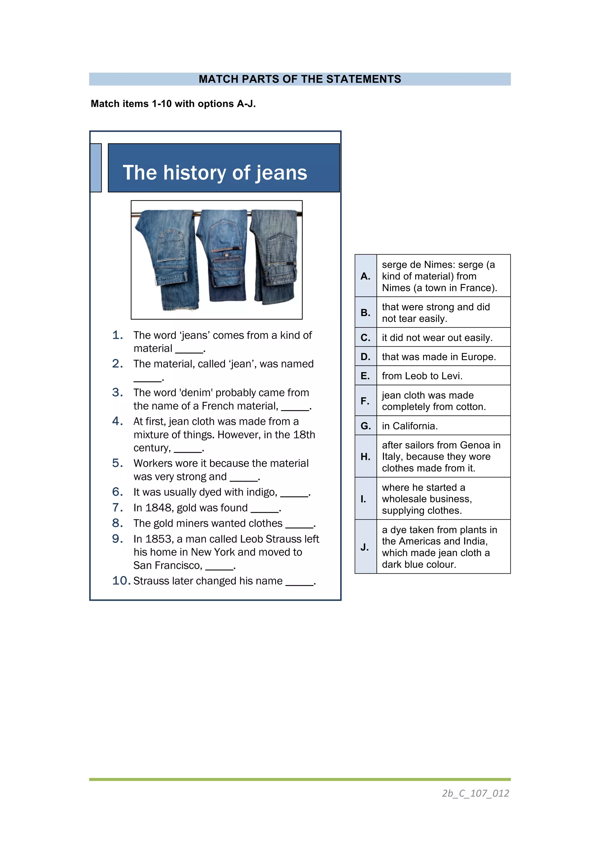 2b_C_107_012	
  
	
  
MATCH PARTS OF THE STATEMENTS
Match items 1-10 with options A-J.
1. The word ‘jeans’ comes from a kind of
material _____.
2. The material, called ‘jean’, was named
_____.
3. The word 'denim' probably came from
the name of a French material, _____.
4. At first, jean cloth was made from a
mixture of things. However, in the 18th
century, _____.
5. Workers wore it because the material
was very strong and _____.
6. It was usually dyed with indigo, _____.
7. In 1848, gold was found _____.
8. The gold miners wanted clothes _____.
9. In 1853, a man called Leob Strauss left
his home in New York and moved to
San Francisco, _____.
10. Strauss later changed his name _____.
	
  
	
  
	
  
	
  
	
  
A.
serge de Nimes: serge (a
kind of material) from
Nimes (a town in France).
B.
that were strong and did
not tear easily.
C. it did not wear out easily.
D. that was made in Europe.
E. from Leob to Levi.
F.
jean cloth was made
completely from cotton.
G. in California.
H.
after sailors from Genoa in
Italy, because they wore
clothes made from it.
I.
where he started a
wholesale business,
supplying clothes.
J.
a dye taken from plants in
the Americas and India,
which made jean cloth a
dark blue colour.
The history of jeans
	
  
 