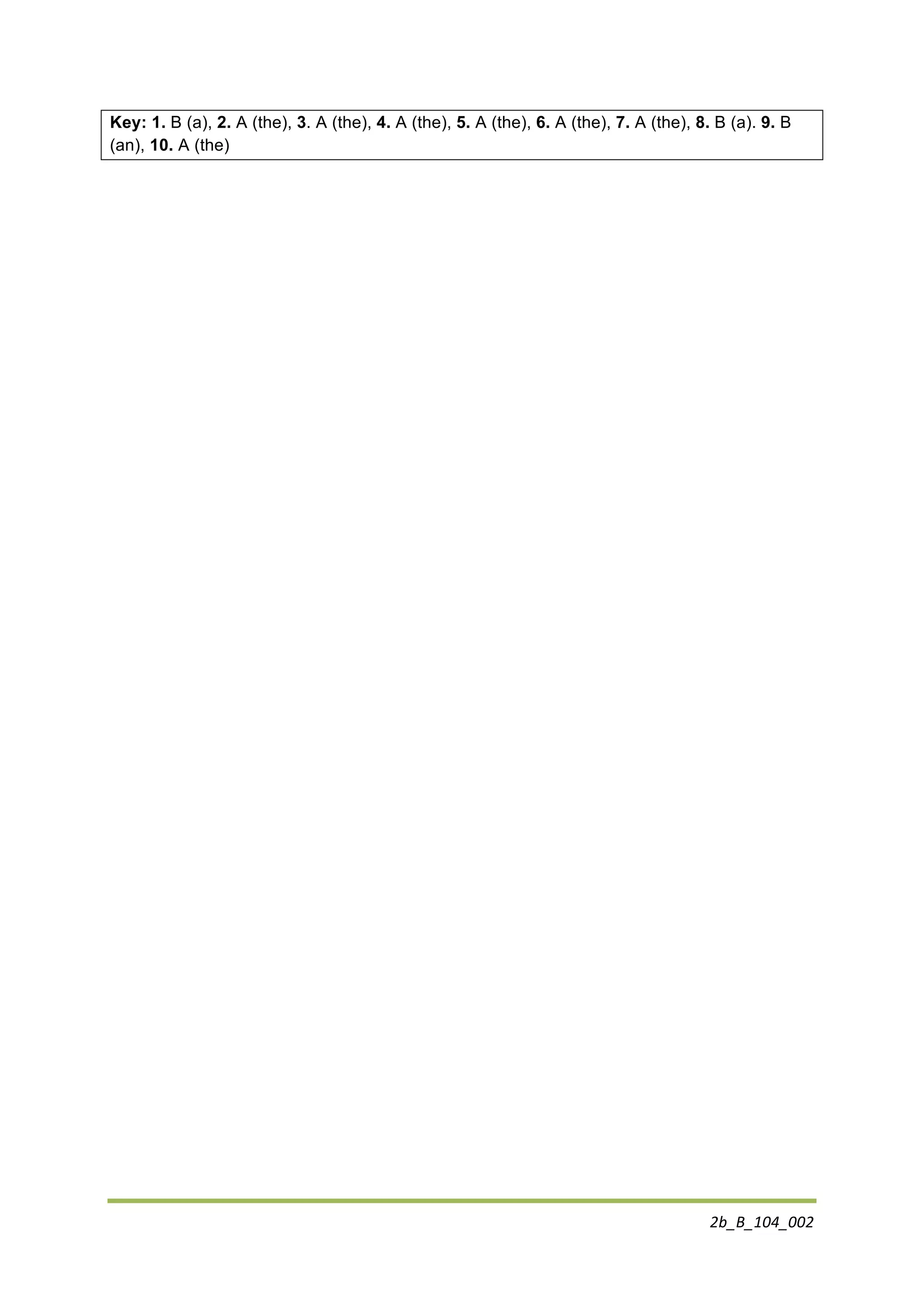 2b_B_104_002	
  
	
  
Key: 1. B (a), 2. A (the), 3. A (the), 4. A (the), 5. A (the), 6. A (the), 7. A (the), 8. B (a). 9. B
(an), 10. A (the)
 