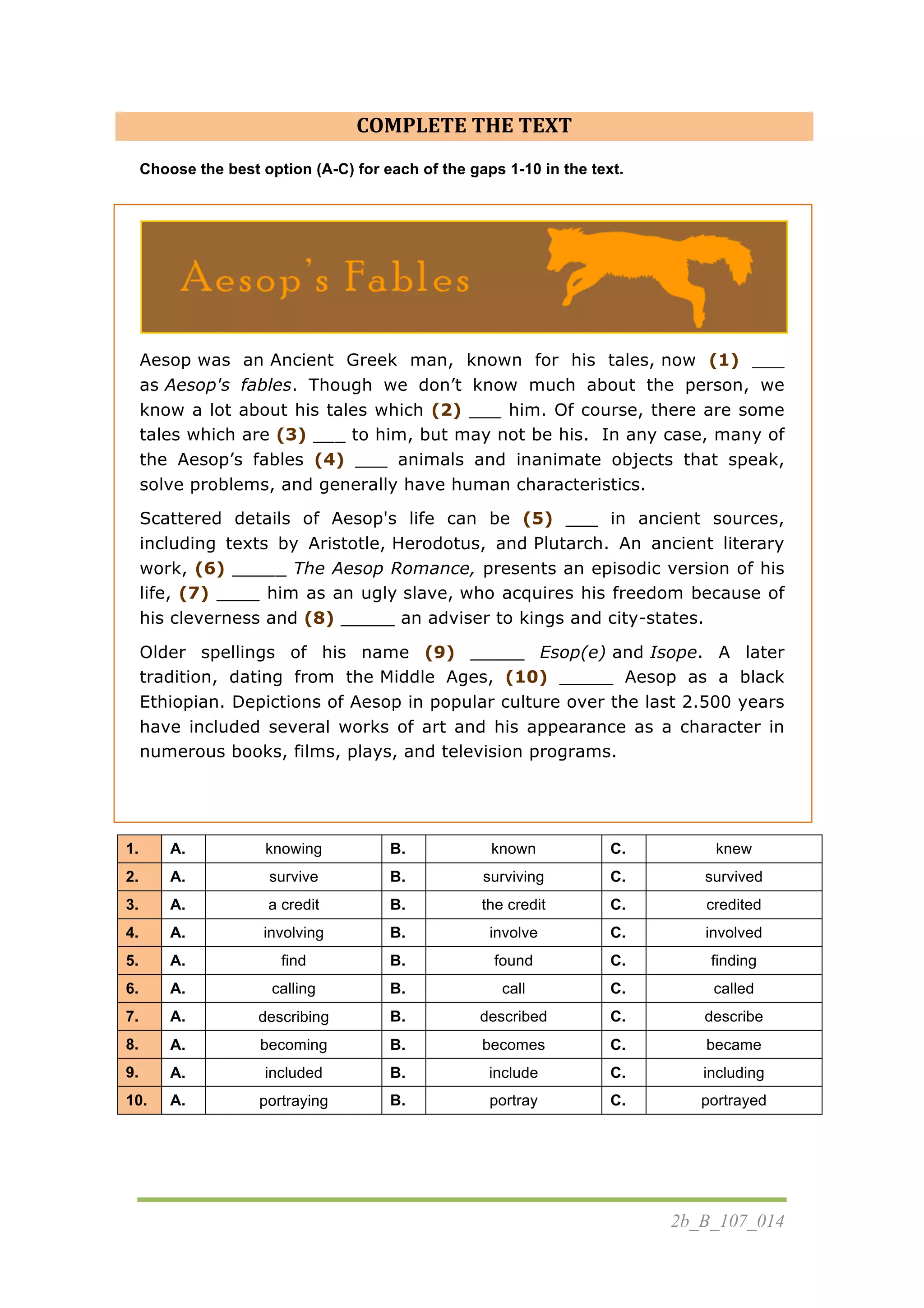 2b_B_107_014
COMPLETE	
  THE	
  TEXT
Choose the best option (A-C) for each of the gaps 1-10 in the text.
	
  
Aesop was an Ancient Greek man, known for his tales, now (1) ___
as Aesop's fables. Though we don’t know much about the person, we
know a lot about his tales which (2) ___ him. Of course, there are some
tales which are (3) ___ to him, but may not be his. In any case, many of
the Aesop’s fables (4) ___ animals and inanimate objects that speak,
solve problems, and generally have human characteristics.
Scattered details of Aesop's life can be (5) ___ in ancient sources,
including texts by Aristotle, Herodotus, and Plutarch. An ancient literary
work, (6) _____ The Aesop Romance, presents an episodic version of his
life, (7) ____ him as an ugly slave, who acquires his freedom because of
his cleverness and (8) _____ an adviser to kings and city-states.
Older spellings of his name (9) _____ Esop(e) and Isope. A later
tradition, dating from the Middle Ages, (10) _____ Aesop as a black
Ethiopian. Depictions of Aesop in popular culture over the last 2.500 years
have included several works of art and his appearance as a character in
numerous books, films, plays, and television programs.
	
  
	
  
1. A. knowing B. known C. knew
2. A. survive B. surviving C. survived
3. A. a credit B. the credit C. credited
4. A. involving B. involve C. involved
5. A. find B. found C. finding
6. A. calling B. call C. called
7. A. describing B. described C. describe
8. A. becoming B. becomes C. became
9. A. included B. include C. including
10. A. portraying B. portray C. portrayed
	
   	
  
 