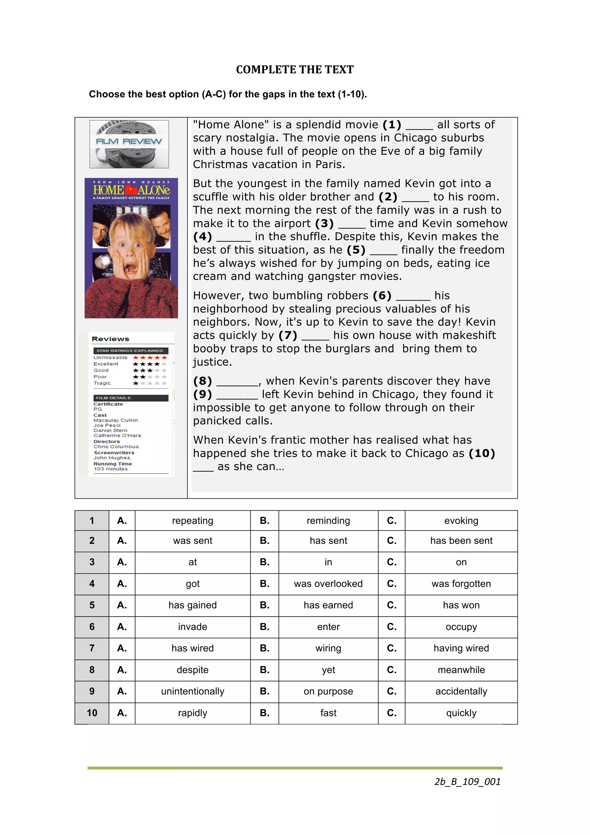 2b_B_109_001	
  
COMPLETE	
  THE	
  TEXT	
  
Choose the best option (A-C) for the gaps in the text (1-10).
"Home Alone" is a splendid movie (1) ____ all sorts of
scary nostalgia. The movie opens in Chicago suburbs
with a house full of people on the Eve of a big family
Christmas vacation in Paris.
But the youngest in the family named Kevin got into a
scuffle with his older brother and (2) ____ to his room.
The next morning the rest of the family was in a rush to
make it to the airport (3) ____ time and Kevin somehow
(4) _____ in the shuffle. Despite this, Kevin makes the
best of this situation, as he (5) ____ finally the freedom
he’s always wished for by jumping on beds, eating ice
cream and watching gangster movies.
However, two bumbling robbers (6) _____ his
neighborhood by stealing precious valuables of his
neighbors. Now, it's up to Kevin to save the day! Kevin
acts quickly by (7) ____ his own house with makeshift
booby traps to stop the burglars and bring them to
justice.
(8) ______, when Kevin's parents discover they have
(9) ______ left Kevin behind in Chicago, they found it
impossible to get anyone to follow through on their
panicked calls.
When Kevin's frantic mother has realised what has
happened she tries to make it back to Chicago as (10)
___ as she can…
1 A. repeating B. reminding C. evoking
2 A.	
   was sent B.	
   has sent C.	
   has been sent
3 A.	
   at B.	
   in C.	
   on
4 A.	
   got B.	
   was overlooked C.	
   was forgotten
5 A.	
   has gained B.	
   has earned C.	
   has won
6 A.	
   invade B.	
   enter C.	
   occupy
7 A.	
   has wired B.	
   wiring C.	
   having wired
8 A.	
   despite B.	
   yet C.	
   meanwhile
9 A.	
   unintentionally B.	
   on purpose C.	
   accidentally
10 A.	
   rapidly B.	
   fast C.	
   quickly
 