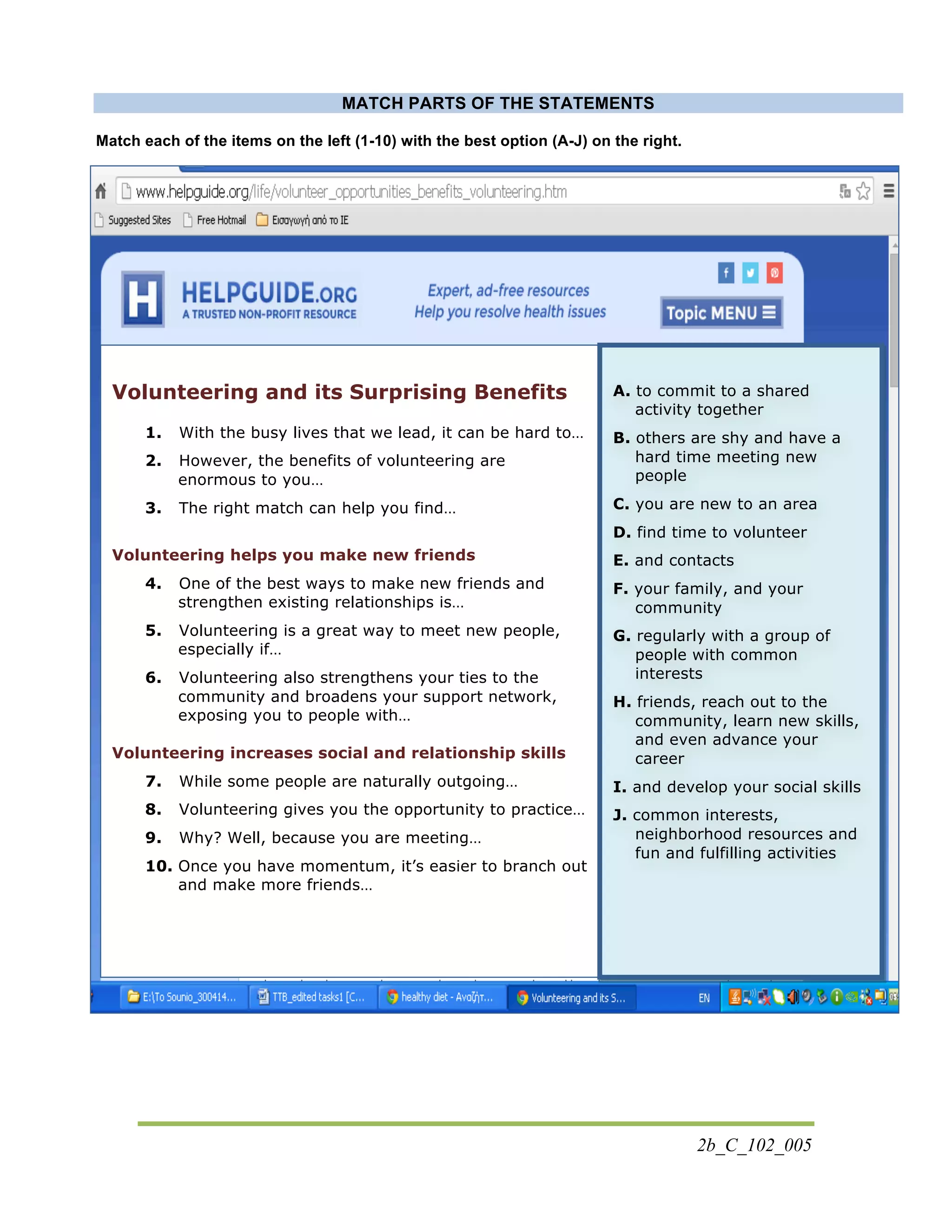 2b_C_102_005
MATCH PARTS OF THE STATEMENTS
Match each of the items on the left (1-10) with the best option (A-J) on the right. 	
  
Volunteering and its Surprising Benefits
1. With the busy lives that we lead, it can be hard to…
2. However, the benefits of volunteering are
enormous to you…
3. The right match can help you find…
Volunteering helps you make new friends
4. One of the best ways to make new friends and
strengthen existing relationships is…
5. Volunteering is a great way to meet new people,
especially if…
6. Volunteering also strengthens your ties to the
community and broadens your support network,
exposing you to people with…
Volunteering increases social and relationship skills
7. While some people are naturally outgoing…
8. Volunteering gives you the opportunity to practice…
9. Why? Well, because you are meeting…
10. Once you have momentum, it’s easier to branch out
and make more friends…
A. to commit to a shared
activity together
B. others are shy and have a
hard time meeting new
people
C. you are new to an area
D. find time to volunteer
E. and contacts
F. your family, and your
community
G. regularly with a group of
people with common
interests
H. friends, reach out to the
community, learn new skills,
and even advance your
career
I. and develop your social skills
J. common interests,
neighborhood resources and
fun and fulfilling activities
 