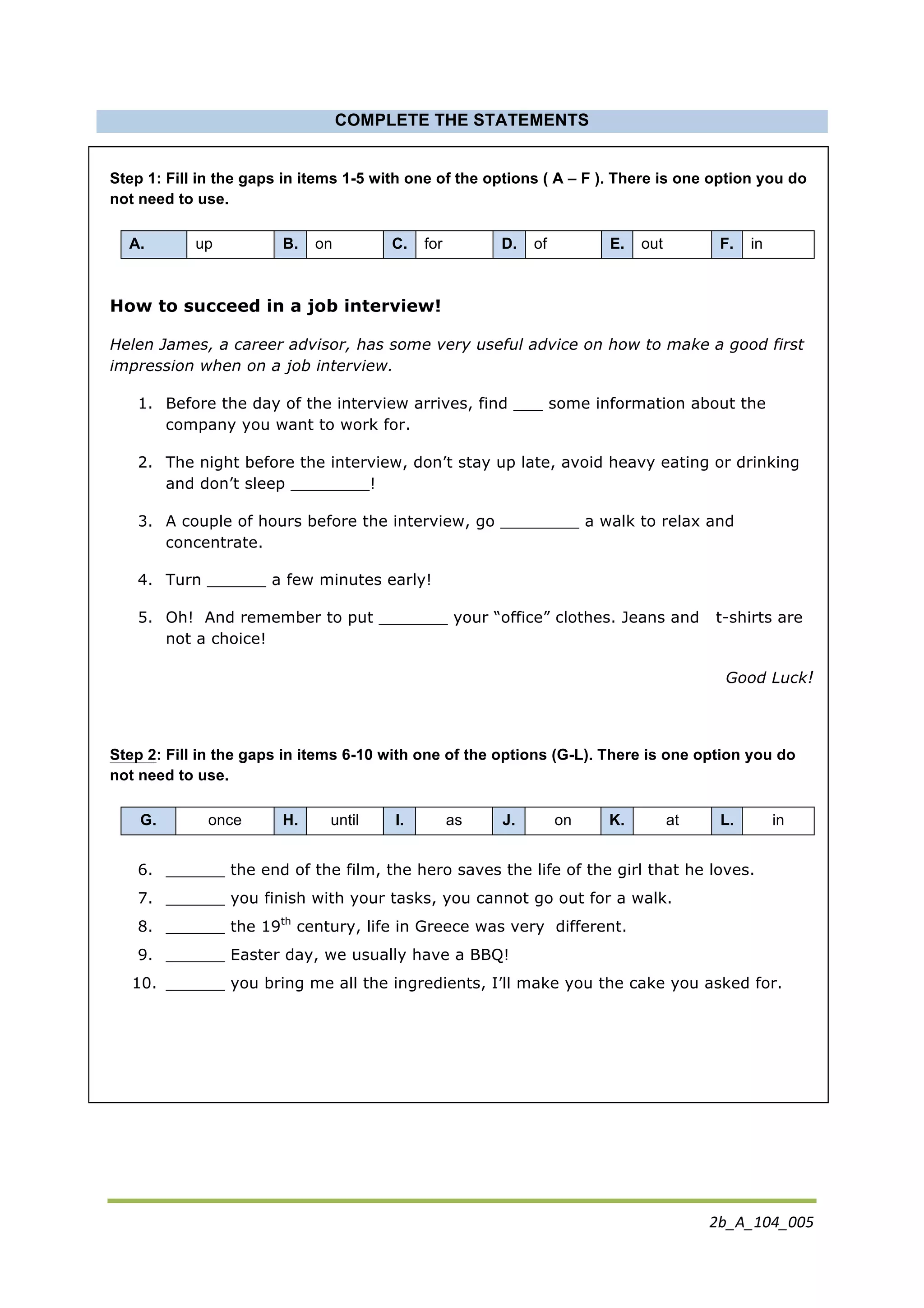 2b_A_104_005	
  
	
  
COMPLETE THE STATEMENTS
Step 1: Fill in the gaps in items 1-5 with one of the options ( A – F ). There is one option you do
not need to use.
A. up B. on C. for D. of E. out F. in
How to succeed in a job interview!
Helen James, a career advisor, has some very useful advice on how to make a good first
impression when on a job interview.
1. Before the day of the interview arrives, find ___ some information about the
company you want to work for.
2. The night before the interview, don’t stay up late, avoid heavy eating or drinking
and don’t sleep ________!
3. A couple of hours before the interview, go ________ a walk to relax and
concentrate.
4. Turn ______ a few minutes early!
5. Oh! And remember to put _______ your “office” clothes. Jeans and t-shirts are
not a choice!
Good Luck!
Step 2: Fill in the gaps in items 6-10 with one of the options (G-L). There is one option you do
not need to use.
G. once H. until I. as J. on K. at L. in
6. ______ the end of the film, the hero saves the life of the girl that he loves.
7. ______ you finish with your tasks, you cannot go out for a walk.
8. ______ the 19th
century, life in Greece was very different.
9. ______ Easter day, we usually have a BBQ!
10. ______ you bring me all the ingredients, I’ll make you the cake you asked for.
 