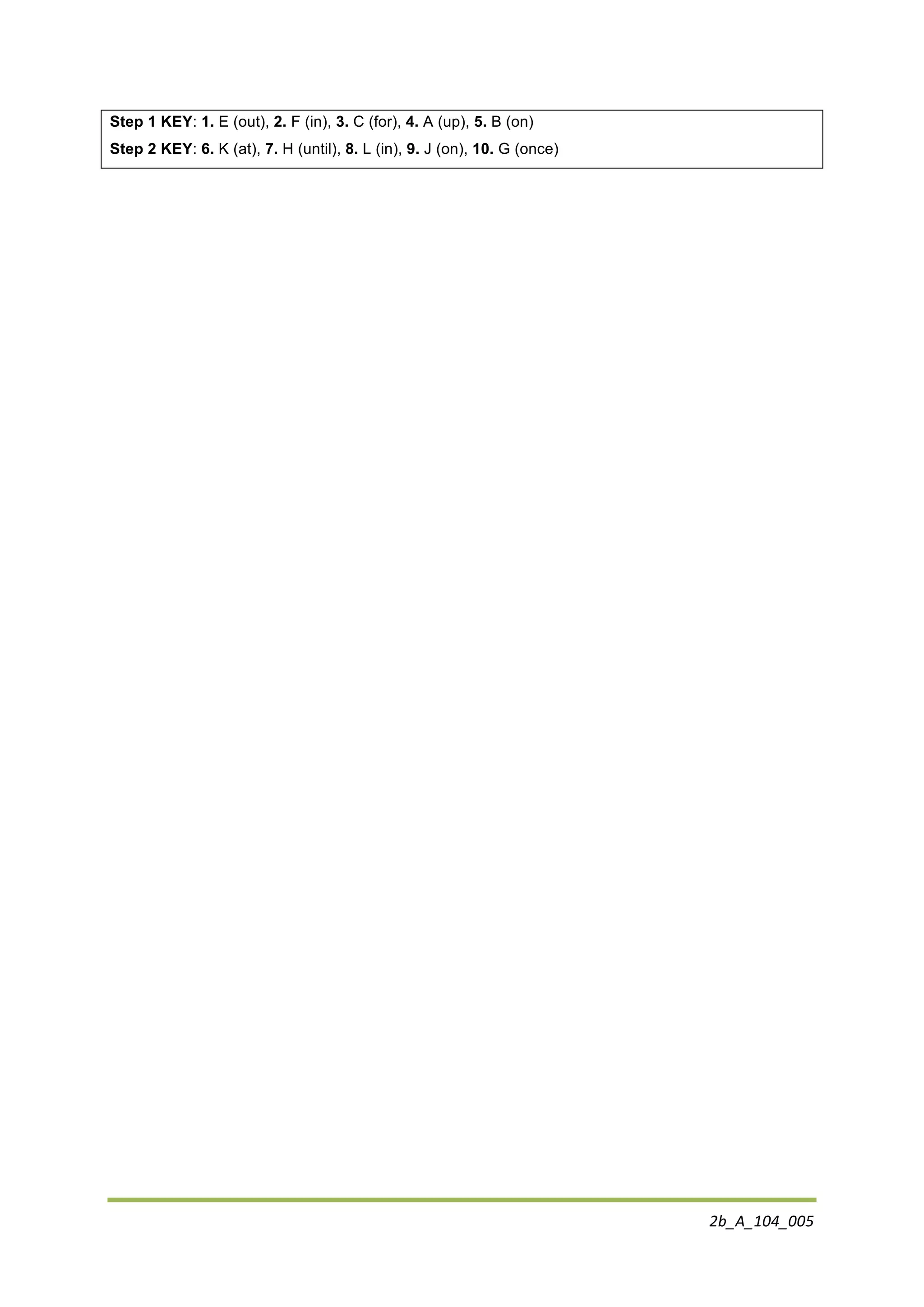2b_A_104_005	
  
	
  
Step 1 KEY: 1. E (out), 2. F (in), 3. C (for), 4. A (up), 5. B (on)
Step 2 KEY: 6. K (at), 7. H (until), 8. L (in), 9. J (on), 10. G (once)
 