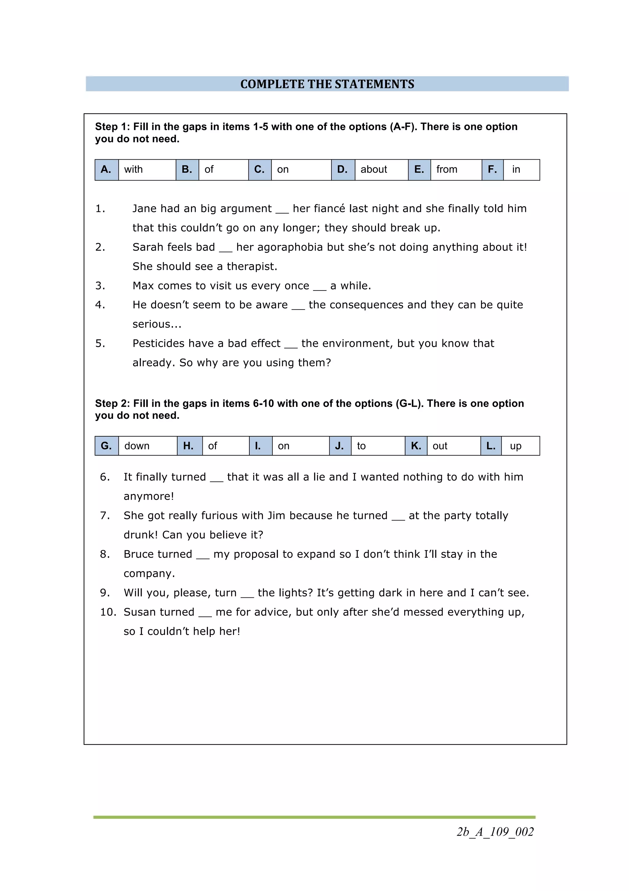 2b_A_109_002
COMPLETE	
  THE	
  STATEMENTS	
  
Step 1: Fill in the gaps in items 1-5 with one of the options (A-F). There is one option
you do not need.
A. with B. of C. on D. about E. from F. in
1. Jane had an big argument __ her fiancé last night and she finally told him
that this couldn’t go on any longer; they should break up.
2. Sarah feels bad __ her agoraphobia but she’s not doing anything about it!
She should see a therapist.
3. Max comes to visit us every once __ a while.
4. He doesn’t seem to be aware __ the consequences and they can be quite
serious...
5. Pesticides have a bad effect __ the environment, but you know that
already. So why are you using them?
Step 2: Fill in the gaps in items 6-10 with one of the options (G-L). There is one option
you do not need.
G. down H. of I. on J. to K. out L. up
6. It finally turned __ that it was all a lie and I wanted nothing to do with him
anymore!
7. She got really furious with Jim because he turned __ at the party totally
drunk! Can you believe it?
8. Bruce turned __ my proposal to expand so I don’t think I’ll stay in the
company.
9. Will you, please, turn __ the lights? It’s getting dark in here and I can’t see.
10. Susan turned __ me for advice, but only after she’d messed everything up,
so I couldn’t help her!
 