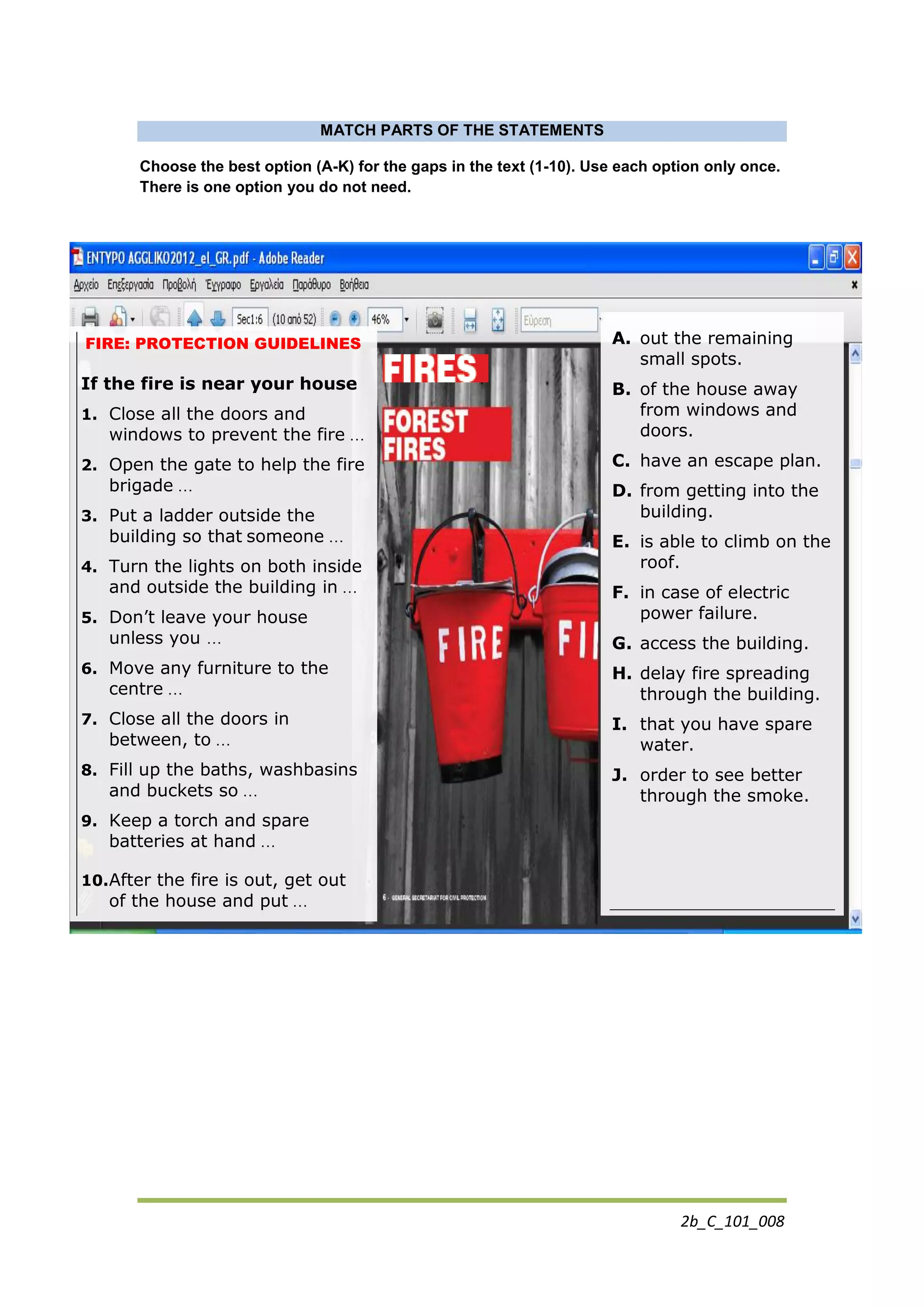 2b_C_101_008
MATCH PARTS OF THE STATEMENTS
Choose the best option (A-Κ) for the gaps in the text (1-10). Use each option only once.
There is one option you do not need.
FIRE: PROTECTION GUIDELINES
If the fire is near your house
1. Close all the doors and
windows to prevent the fire …
2. Open the gate to help the fire
brigade …
3. Put a ladder outside the
building so that someone …
4. Turn the lights on both inside
and outside the building in …
5. Don’t leave your house
unless you …
6. Move any furniture to the
centre …
7. Close all the doors in
between, to …
8. Fill up the baths, washbasins
and buckets so …
9. Keep a torch and spare
batteries at hand …
10.After the fire is out, get out
of the house and put …
A. out the remaining
small spots.
B. of the house away
from windows and
doors.
C. have an escape plan.
D. from getting into the
building.
E. is able to climb on the
roof.
F. in case of electric
power failure.
G. access the building.
H. delay fire spreading
through the building.
I. that you have spare
water.
J. order to see better
through the smoke.
 