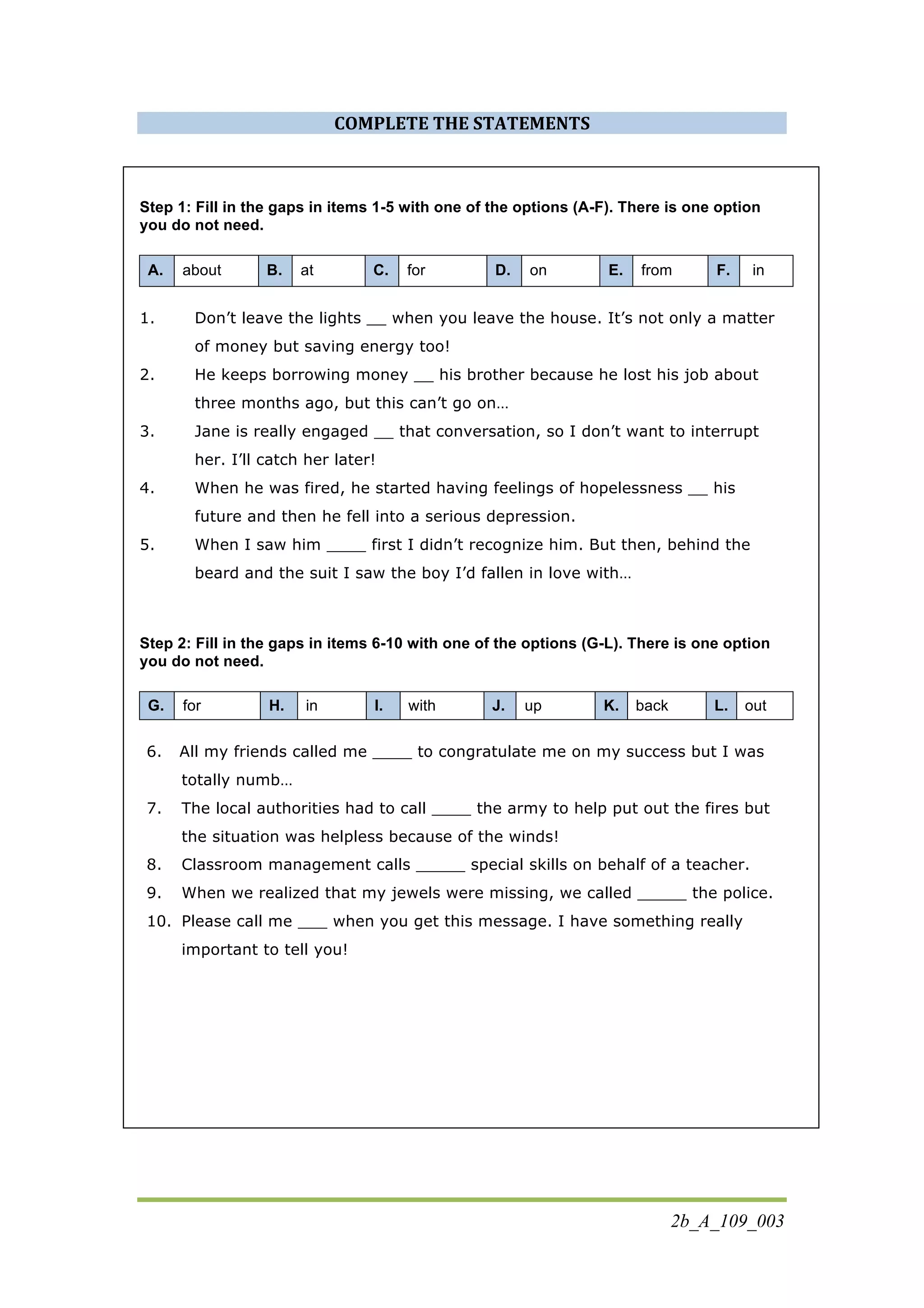 2b_A_109_003
COMPLETE	
  THE	
  STATEMENTS	
  
Step 1: Fill in the gaps in items 1-5 with one of the options (A-F). There is one option
you do not need.
A. about B. at C. for D. on E. from F. in
1. Don’t leave the lights __ when you leave the house. It’s not only a matter
of money but saving energy too!
2. He keeps borrowing money __ his brother because he lost his job about
three months ago, but this can’t go on…
3. Jane is really engaged __ that conversation, so I don’t want to interrupt
her. I’ll catch her later!
4. When he was fired, he started having feelings of hopelessness __ his
future and then he fell into a serious depression.
5. When I saw him ____ first I didn’t recognize him. But then, behind the
beard and the suit I saw the boy I’d fallen in love with…
Step 2: Fill in the gaps in items 6-10 with one of the options (G-L). There is one option
you do not need.
G. for H. in I. with J. up K. back L. out
6. All my friends called me ____ to congratulate me on my success but I was
totally numb…
7. The local authorities had to call ____ the army to help put out the fires but
the situation was helpless because of the winds!
8. Classroom management calls _____ special skills on behalf of a teacher.
9. When we realized that my jewels were missing, we called _____ the police.
10. Please call me ___ when you get this message. I have something really
important to tell you!
 