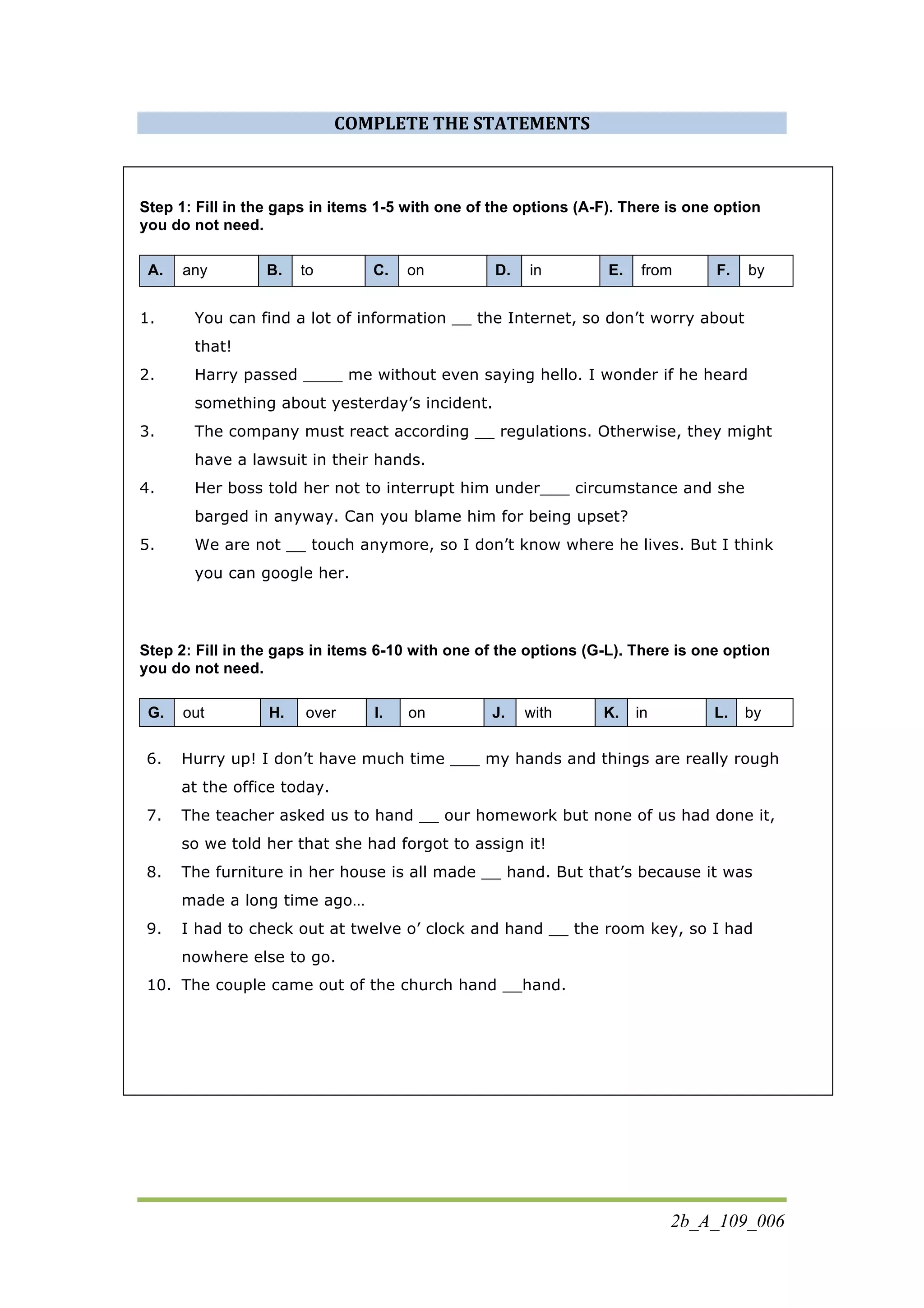 2b_A_109_006
COMPLETE	
  THE	
  STATEMENTS	
  
Step 1: Fill in the gaps in items 1-5 with one of the options (A-F). There is one option
you do not need.
A. any B. to C. on D. in E. from F. by
1. You can find a lot of information __ the Internet, so don’t worry about
that!
2. Harry passed ____ me without even saying hello. I wonder if he heard
something about yesterday’s incident.
3. The company must react according __ regulations. Otherwise, they might
have a lawsuit in their hands.
4. Her boss told her not to interrupt him under___ circumstance and she
barged in anyway. Can you blame him for being upset?
5. We are not __ touch anymore, so I don’t know where he lives. But I think
you can google her.
Step 2: Fill in the gaps in items 6-10 with one of the options (G-L). There is one option
you do not need.
G. out H. over I. on J. with K. in L. by
6. Hurry up! I don’t have much time ___ my hands and things are really rough
at the office today.
7. The teacher asked us to hand __ our homework but none of us had done it,
so we told her that she had forgot to assign it!
8. The furniture in her house is all made __ hand. But that’s because it was
made a long time ago…
9. I had to check out at twelve o’ clock and hand __ the room key, so I had
nowhere else to go.
10. The couple came out of the church hand __hand.
 