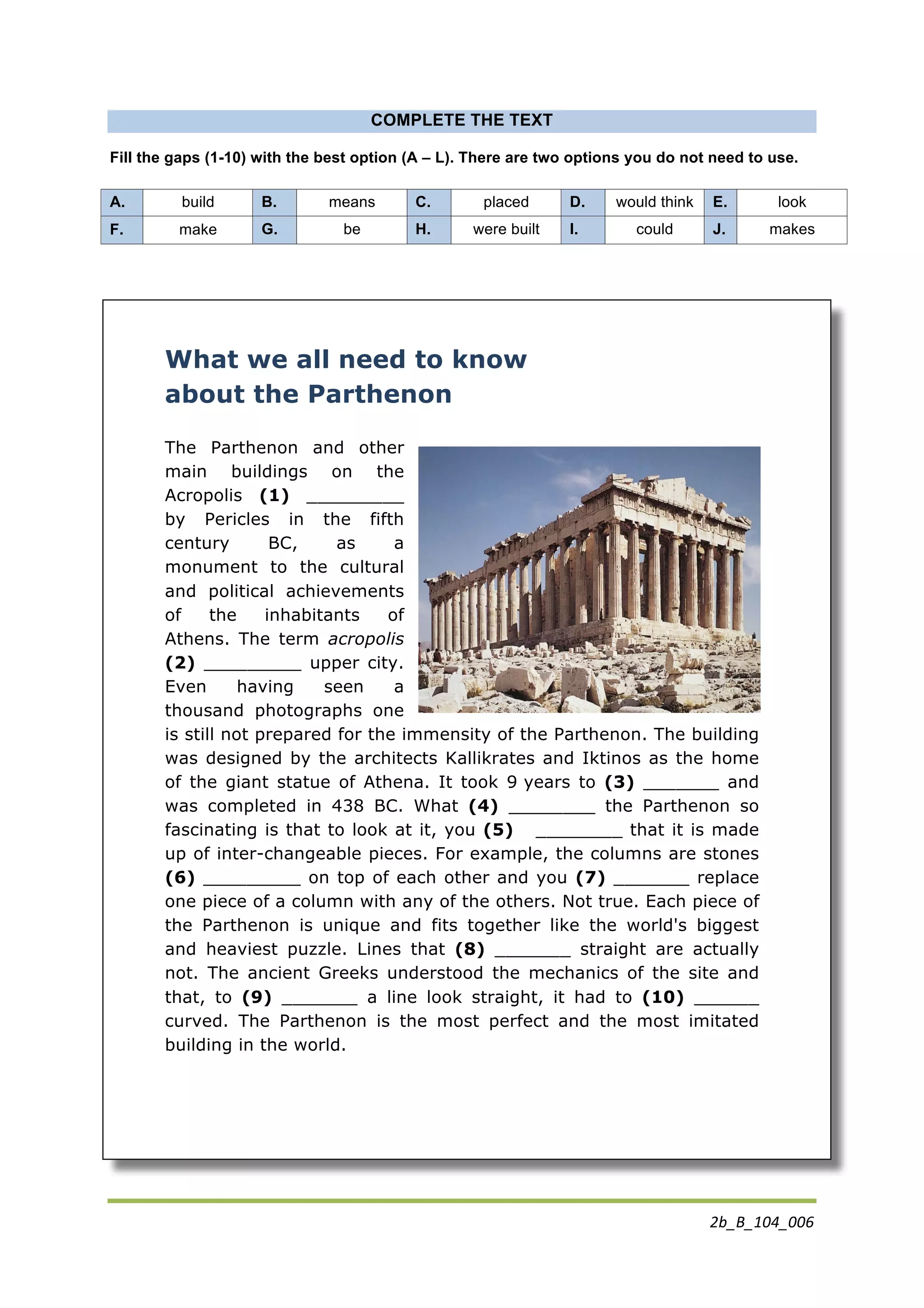 2b_B_104_006	
  
	
  
	
  
COMPLETE THE TEXT
Fill the gaps (1-10) with the best option (A – L). There are two options you do not need to use.
What we all need to know
about the Parthenon
The Parthenon and other
main buildings on the
Acropolis (1) _________
by Pericles in the fifth
century BC, as a
monument to the cultural
and political achievements
of the inhabitants of
Athens. The term acropolis
(2) _________ upper city.
Even having seen a
thousand photographs one
is still not prepared for the immensity of the Parthenon. The building
was designed by the architects Kallikrates and Iktinos as the home
of the giant statue of Athena. It took 9 years to (3) _______ and
was completed in 438 BC. What (4) ________ the Parthenon so
fascinating is that to look at it, you (5) ________ that it is made
up of inter-changeable pieces. For example, the columns are stones
(6) _________ on top of each other and you (7) _______ replace
one piece of a column with any of the others. Not true. Each piece of
the Parthenon is unique and fits together like the world's biggest
and heaviest puzzle. Lines that (8) _______ straight are actually
not. The ancient Greeks understood the mechanics of the site and
that, to (9) _______ a line look straight, it had to (10) ______
curved. The Parthenon is the most perfect and the most imitated
building in the world.
A. build B. means C. placed D. would think E. look
F. make G. be H. were built I. could J. makes
 