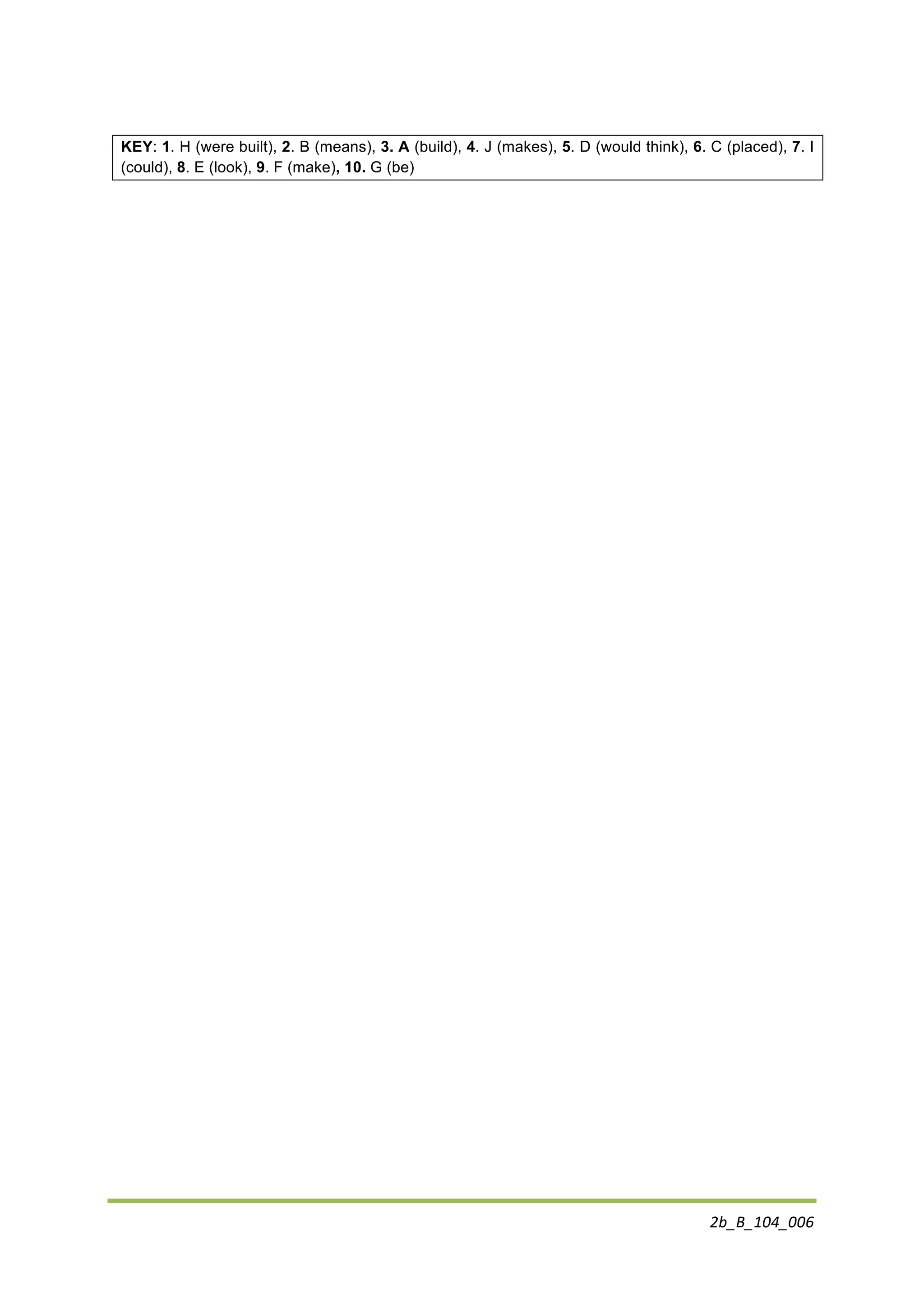 2b_B_104_006	
  
	
  
KEY: 1. H (were built), 2. B (means), 3. A (build), 4. J (makes), 5. D (would think), 6. C (placed), 7. I
(could), 8. E (look), 9. F (make), 10. G (be)
 