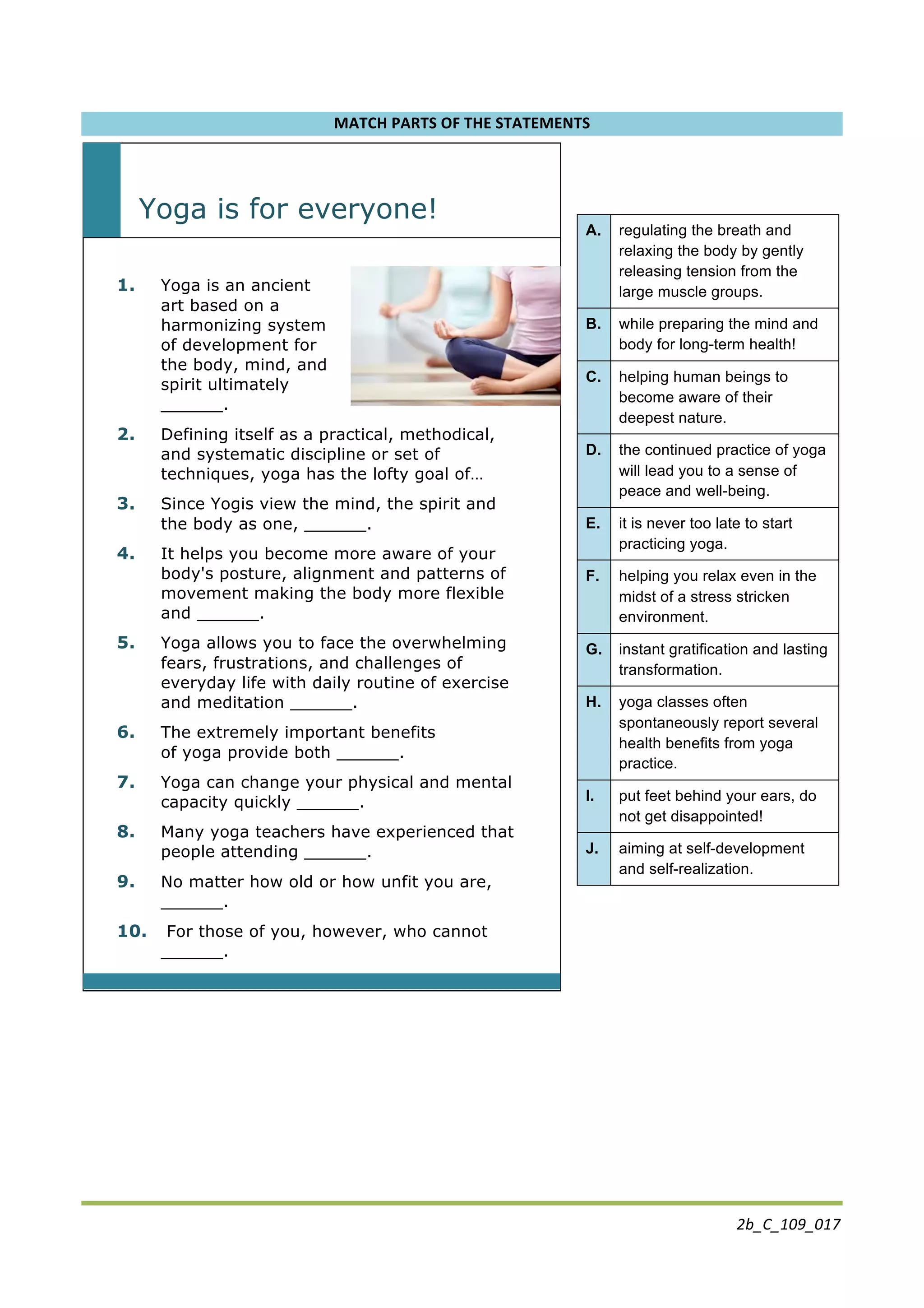 2b_C_109_017	
  
MATCH	
  PARTS	
  OF	
  THE	
  STATEMENTS	
  
	
  
Yoga is for everyone!
	
  
1. Yoga is an ancient
art based on a
harmonizing system
of development for
the body, mind, and
spirit ultimately
______.
2. Defining itself as a practical, methodical,
and systematic discipline or set of
techniques, yoga has the lofty goal of…
3. Since Yogis view the mind, the spirit and
the body as one, ______.
4. It helps you become more aware of your
body's posture, alignment and patterns of
movement making the body more flexible
and ______.
5. Yoga allows you to face the overwhelming
fears, frustrations, and challenges of
everyday life with daily routine of exercise
and meditation ______.
6. The extremely important benefits
of yoga provide both ______.
7. Yoga can change your physical and mental
capacity quickly ______.
8. Many yoga teachers have experienced that
people attending ______.
9. No matter how old or how unfit you are,
______.
10. For those of you, however, who cannot
______.
	
  
	
   	
  
	
  
	
  
	
  
	
  
A. regulating the breath and
relaxing the body by gently
releasing tension from the
large muscle groups.
B. while preparing the mind and
body for long-term health!
C. helping human beings to
become aware of their
deepest nature.
D. the continued practice of yoga
will lead you to a sense of
peace and well-being.
E. it is never too late to start
practicing yoga.
F. helping you relax even in the
midst of a stress stricken
environment.
G. instant gratification and lasting
transformation.
H. yoga classes often
spontaneously report several
health benefits from yoga
practice.
I. put feet behind your ears, do
not get disappointed!
J. aiming at self-development
and self-realization.
	
  
 