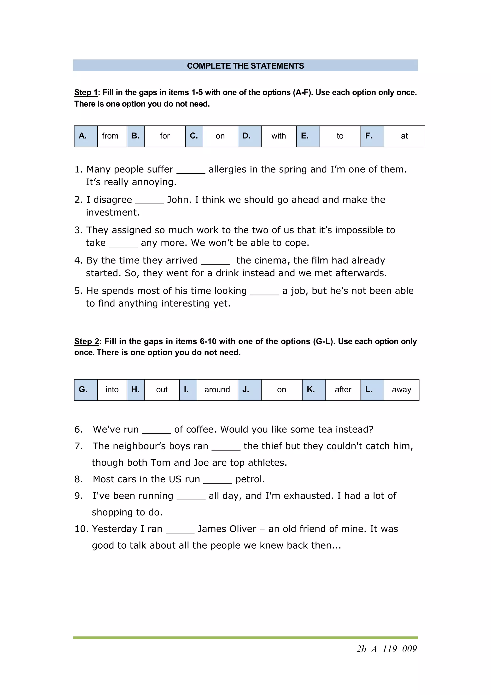 2b_A_119_009
COMPLETE THE STATEMENTS
Step 1: Fill in the gaps in items 1-5 with one of the options (A-F). Use each option only once.
There is one option you do not need.
A. from B. for C. on D. with E. to F. at
1. Many people suffer _____ allergies in the spring and I’m one of them.
It’s really annoying.
2. I disagree _____ John. I think we should go ahead and make the
investment.
3. They assigned so much work to the two of us that it’s impossible to
take _____ any more. We won’t be able to cope.
4. By the time they arrived _____ the cinema, the film had already
started. So, they went for a drink instead and we met afterwards.
5. He spends most of his time looking _____ a job, but he’s not been able
to find anything interesting yet.
Step 2: Fill in the gaps in items 6-10 with one of the options (G-L). Use each option only
once. There is one option you do not need.
G. into H. out I. around J. on K. after L. away
6. We've run _____ of coffee. Would you like some tea instead?
7. The neighbour’s boys ran _____ the thief but they couldn't catch him,
though both Tom and Joe are top athletes.
8. Most cars in the US run _____ petrol.
9. I've been running _____ all day, and I'm exhausted. I had a lot of
shopping to do.
10. Yesterday I ran _____ James Oliver – an old friend of mine. It was
good to talk about all the people we knew back then...
 