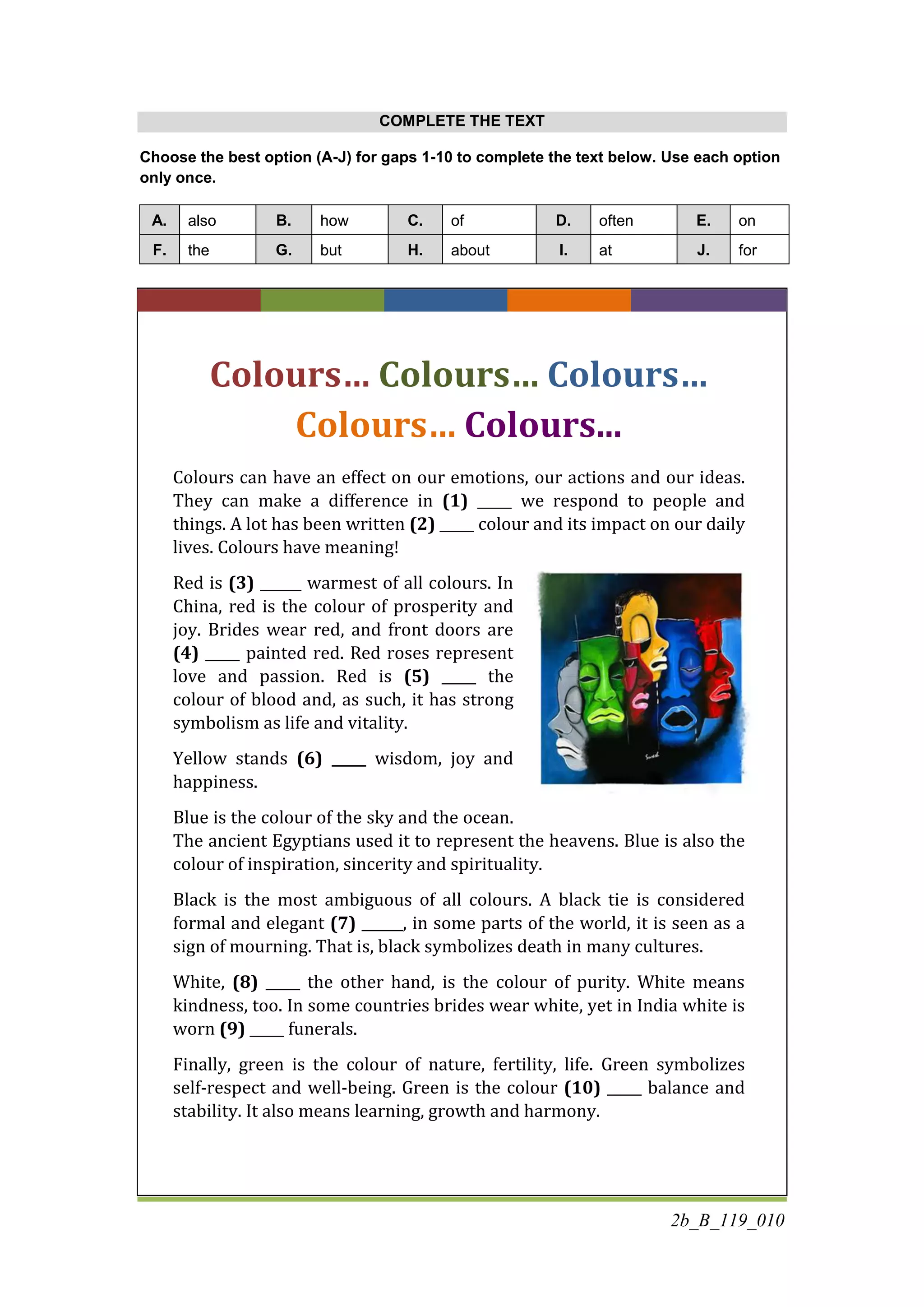 2b_B_119_010
COMPLETE THE TEXT
Choose the best option (A-J) for gaps 1-10 to complete the text below. Use each option
only once.
A. also B. how C. of D. often E. on
F. the G. but H. about I. at J. for
Colours… Colours… Colours…
Colours… Colours...
Colours can have an effect on our emotions, our actions and our ideas.
They can make a difference in (1) _____ we respond to people and
things. A lot has been written (2) _____ colour and its impact on our daily
lives. Colours have meaning!
Red is (3) ______ warmest of all colours. In
China, red is the colour of prosperity and
joy. Brides wear red, and front doors are
(4) _____ painted red. Red roses represent
love and passion. Red is (5) _____ the
colour of blood and, as such, it has strong
symbolism as life and vitality.
Yellow stands (6) _____ wisdom, joy and
happiness.
Blue is the colour of the sky and the ocean.
The ancient Egyptians used it to represent the heavens. Blue is also the
colour of inspiration, sincerity and spirituality.
Black is the most ambiguous of all colours. A black tie is considered
formal and elegant (7) ______, in some parts of the world, it is seen as a
sign of mourning. That is, black symbolizes death in many cultures.
White, (8) _____ the other hand, is the colour of purity. White means
kindness, too. In some countries brides wear white, yet in India white is
worn (9) _____ funerals.
Finally, green is the colour of nature, fertility, life. Green symbolizes
self-respect and well-being. Green is the colour (10) _____ balance and
stability. It also means learning, growth and harmony.
 