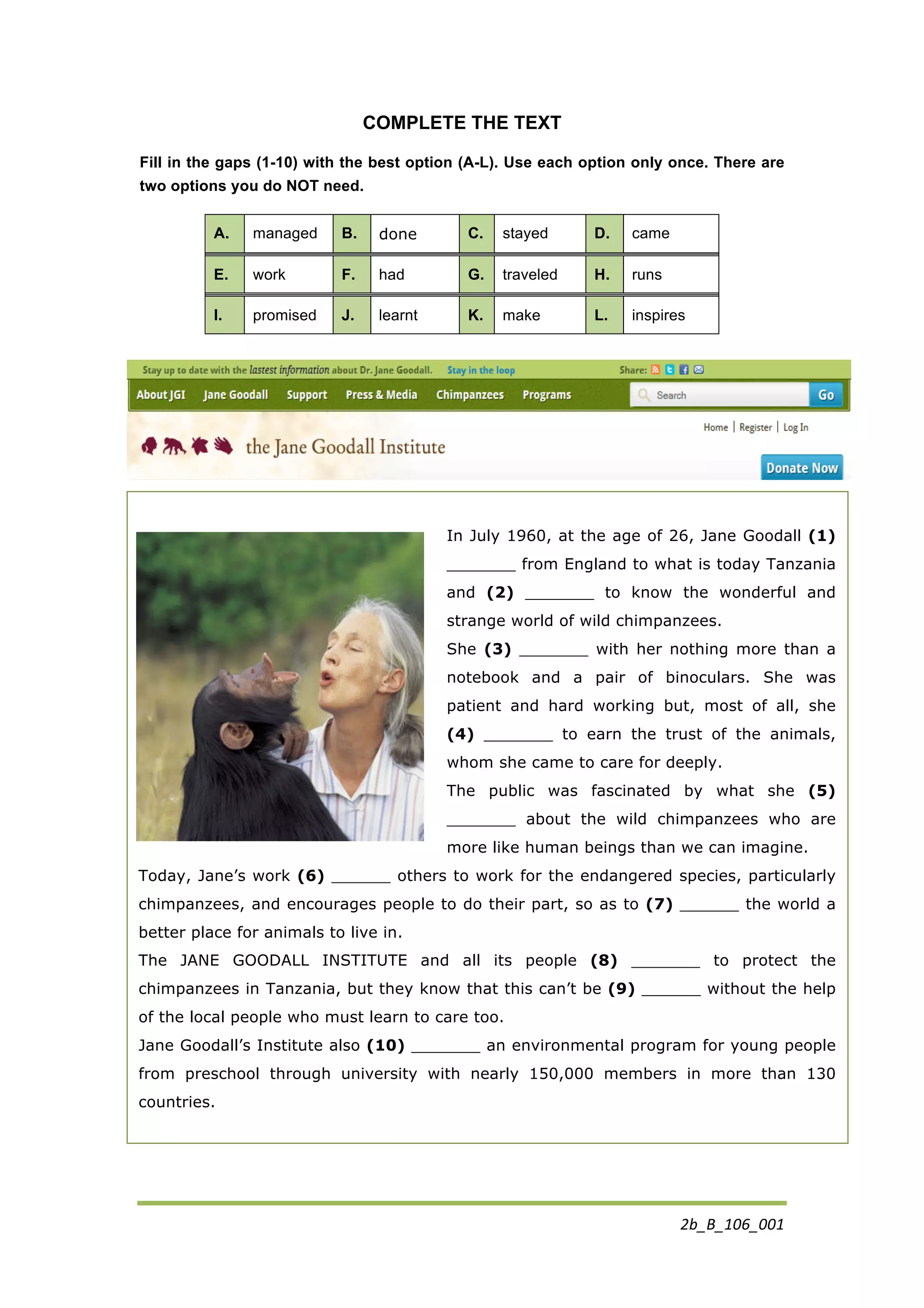 2b_B_106_001	
  
In July 1960, at the age of 26, Jane Goodall (1)
_______ from England to what is today Tanzania
and (2) _______ to know the wonderful and
strange world of wild chimpanzees.
She (3) _______ with her nothing more than a
notebook and a pair of binoculars. She was
patient and hard working but, most of all, she
(4) _______ to earn the trust of the animals,
whom she came to care for deeply.
The public was fascinated by what she (5)
_______ about the wild chimpanzees who are
more like human beings than we can imagine.
Today, Jane’s work (6) ______ others to work for the endangered species, particularly
chimpanzees, and encourages people to do their part, so as to (7) ______ the world a
better place for animals to live in.
The JANE GOODALL INSTITUTE and all its people (8) _______ to protect the
chimpanzees in Tanzania, but they know that this can’t be (9) ______ without the help
of the local people who must learn to care too.
Jane Goodall’s Institute also (10) _______ an environmental program for young people
from preschool through university with nearly 150,000 members in more than 130
countries.
	
  
COMPLETE THE TEXT
Fill in the gaps (1-10) with the best option (A-L). Use each option only once. There are
two options you do NOT need.
A. managed B. done C. stayed D. came
E. work F. had G. traveled H. runs
I. promised J. learnt K. make L. inspires
	
  
	
  
 