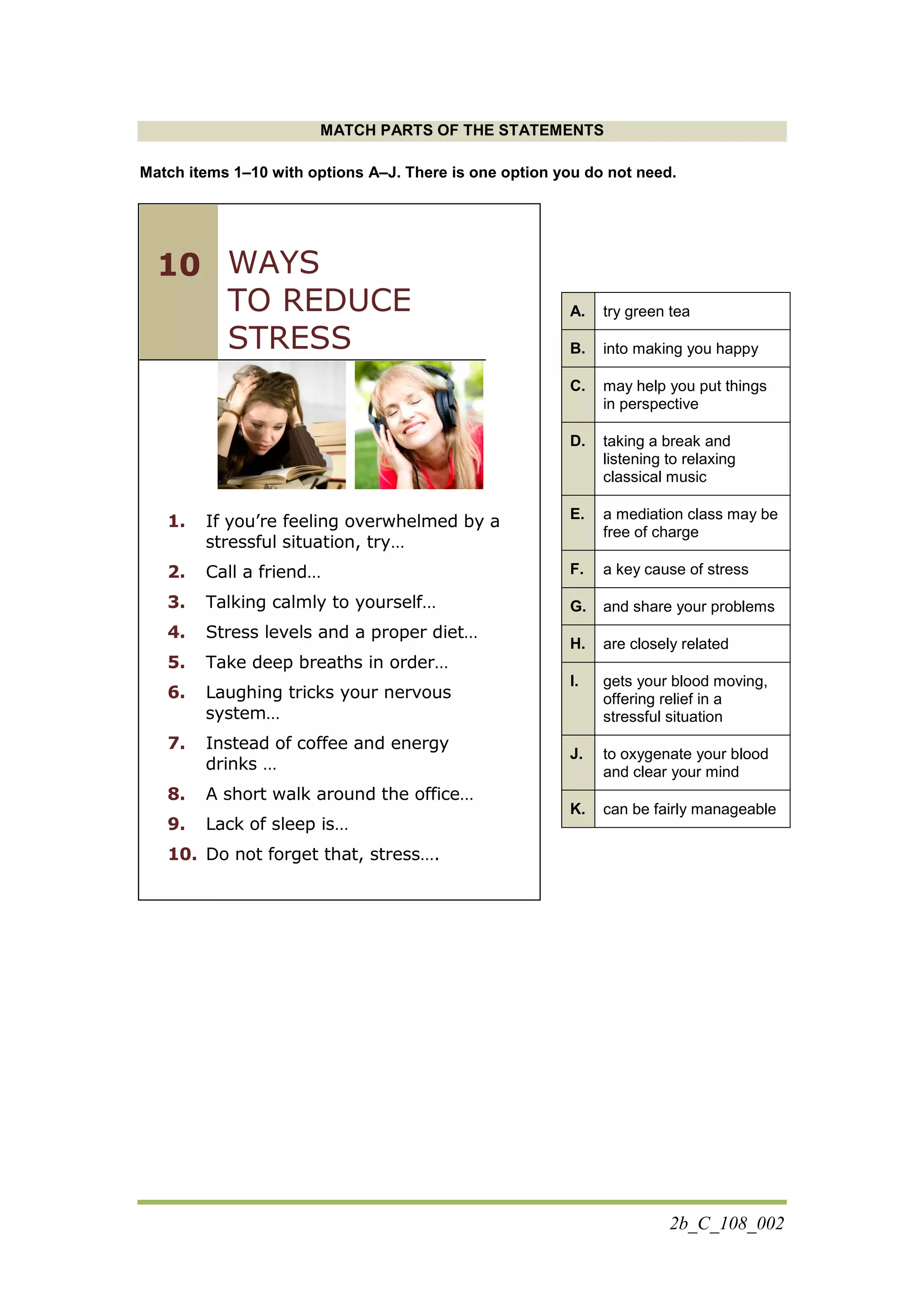 2b_C_108_002
MATCH PARTS OF THE STATEMENTS
Match items 1–10 with options Α–J. There is one option you do not need.
WAYS
TO REDUCE
STRESS
1. If you’re feeling overwhelmed by a
stressful situation, try…
2. Call a friend…
3. Talking calmly to yourself…
4. Stress levels and a proper diet…
5. Take deep breaths in order…
6. Laughing tricks your nervous
system…
7. Instead of coffee and energy
drinks …
8. A short walk around the office…
9. Lack of sleep is…
10. Do not forget that, stress….
A. try green tea
B. into making you happy
C. may help you put things
in perspective
D. taking a break and
listening to relaxing
classical music
E. a mediation class may be
free of charge
F. a key cause of stress
G. and share your problems
H. are closely related
I. gets your blood moving,
offering relief in a
stressful situation
J. to oxygenate your blood
and clear your mind
K. can be fairly manageable
10
 