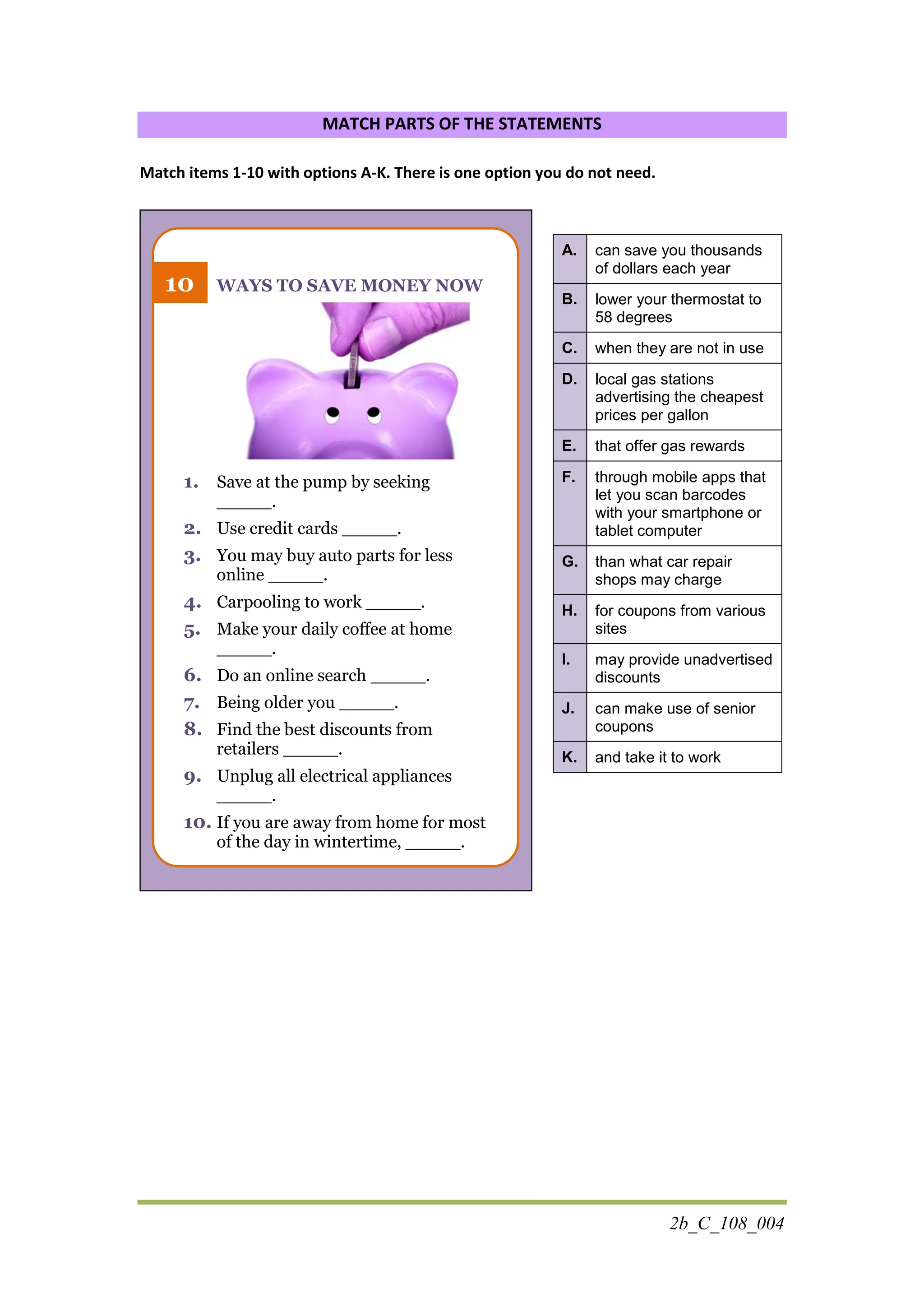 2b_C_108_004
MATCH PARTS OF THE STATEMENTS
Match items 1-10 with options A-K. There is one option you do not need.
WAYS TO SAVE MONEY NOW
1. Save at the pump by seeking
_____.
2. Use credit cards _____.
3. You may buy auto parts for less
online _____.
4. Carpooling to work _____.
5. Make your daily coffee at home
_____.
6. Do an online search _____.
7. Being older you _____.
8. Find the best discounts from
retailers _____.
9. Unplug all electrical appliances
_____.
10. If you are away from home for most
of the day in wintertime, _____.
A. can save you thousands
of dollars each year
B. lower your thermostat to
58 degrees
C. when they are not in use
D. local gas stations
advertising the cheapest
prices per gallon
E. that offer gas rewards
F. through mobile apps that
let you scan barcodes
with your smartphone or
tablet computer
G. than what car repair
shops may charge
H. for coupons from various
sites
I. may provide unadvertised
discounts
J. can make use of senior
coupons
K. and take it to work
10
 