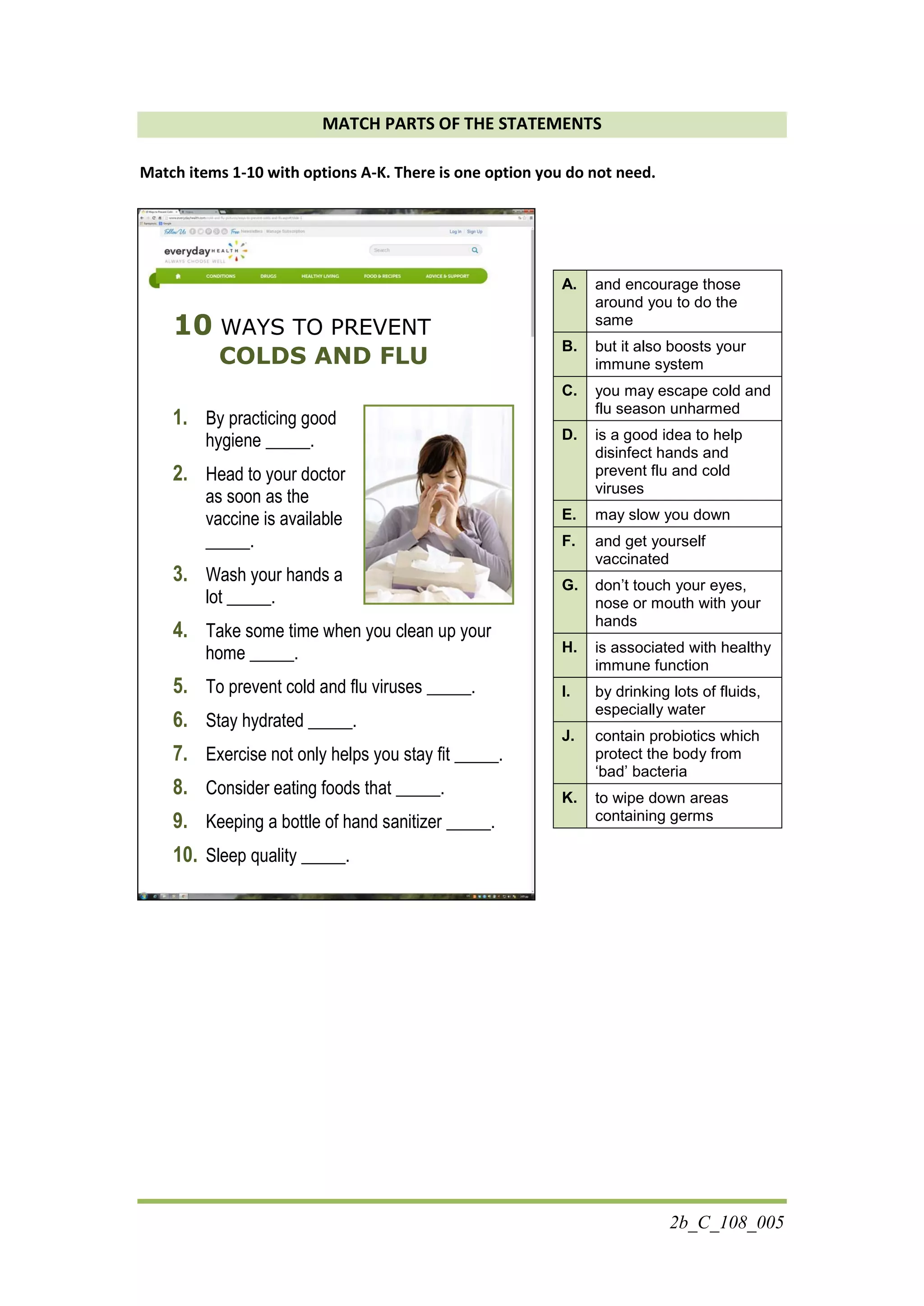 2b_C_108_005
MATCH PARTS OF THE STATEMENTS
Match items 1-10 with options A-K. There is one option you do not need.
10 WAYS TO PREVENT
COLDS AND FLU
1. By practicing good
hygiene _____.
2. Head to your doctor
as soon as the
vaccine is available
_____.
3. Wash your hands a
lot _____.
4. Take some time when you clean up your
home _____.
5. To prevent cold and flu viruses _____.
6. Stay hydrated _____.
7. Exercise not only helps you stay fit _____.
8. Consider eating foods that _____.
9. Keeping a bottle of hand sanitizer _____.
10. Sleep quality _____.
A. and encourage those
around you to do the
same
B. but it also boosts your
immune system
C. you may escape cold and
flu season unharmed
D. is a good idea to help
disinfect hands and
prevent flu and cold
viruses
E. may slow you down
F. and get yourself
vaccinated
G. don’t touch your eyes,
nose or mouth with your
hands
H. is associated with healthy
immune function
I. by drinking lots of fluids,
especially water
J. contain probiotics which
protect the body from
‘bad’ bacteria
K. to wipe down areas
containing germs
 
