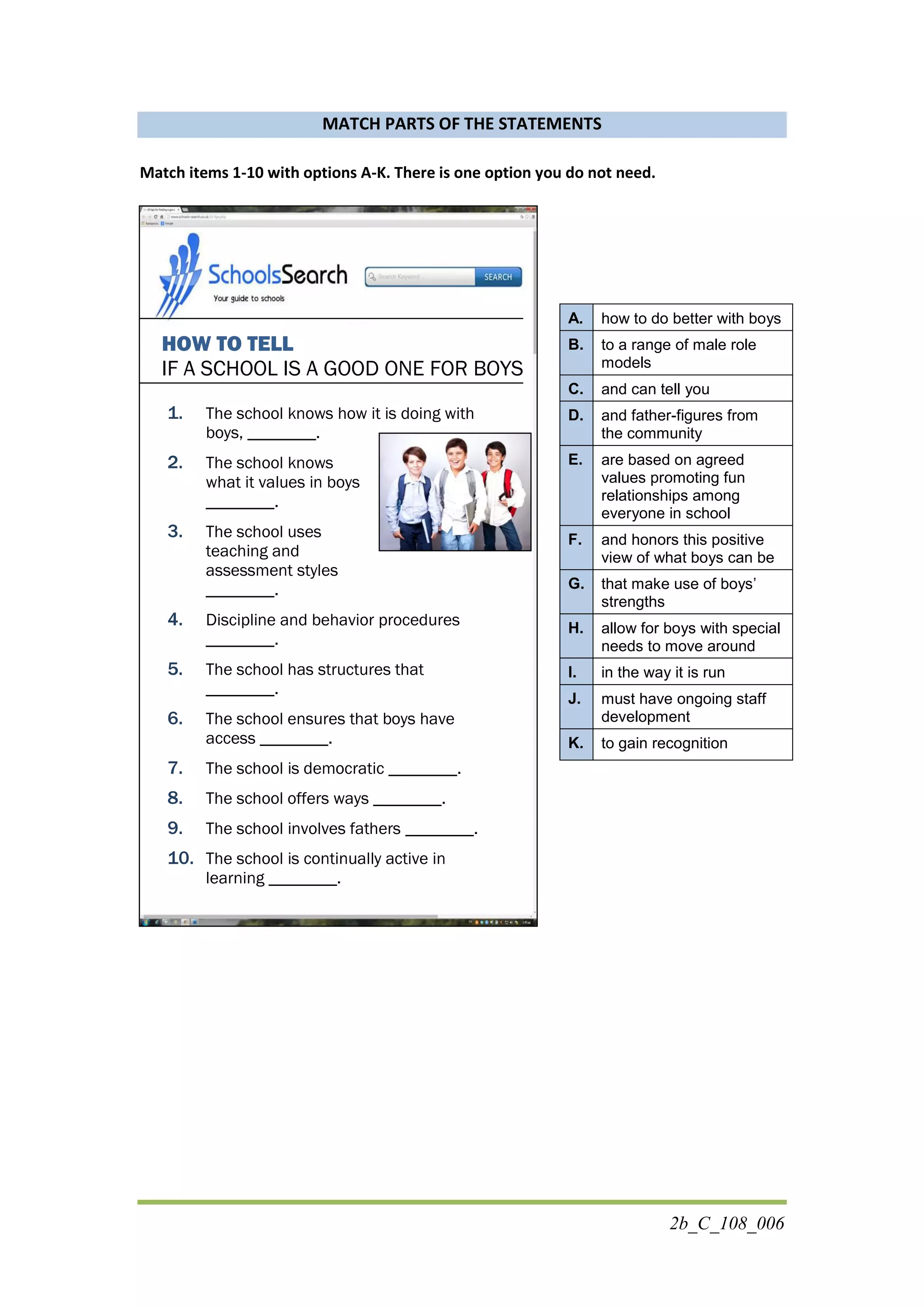 2b_C_108_006
MATCH PARTS OF THE STATEMENTS
Match items 1-10 with options A-K. There is one option you do not need.
HOW TO TELL
IF A SCHOOL IS A GOOD ONE FOR BOYS
1. The school knows how it is doing with
boys, ________.
2. The school knows
what it values in boys
________.
3. The school uses
teaching and
assessment styles
________.
4. Discipline and behavior procedures
________.
5. The school has structures that
________.
6. The school ensures that boys have
access ________.
7. The school is democratic ________.
8. The school offers ways ________.
9. The school involves fathers ________.
10. The school is continually active in
learning ________.
A. how to do better with boys
B. to a range of male role
models
C. and can tell you
D. and father-figures from
the community
E. are based on agreed
values promoting fun
relationships among
everyone in school
F. and honors this positive
view of what boys can be
G. that make use of boys’
strengths
H. allow for boys with special
needs to move around
I. in the way it is run
J. must have ongoing staff
development
K. to gain recognition
 