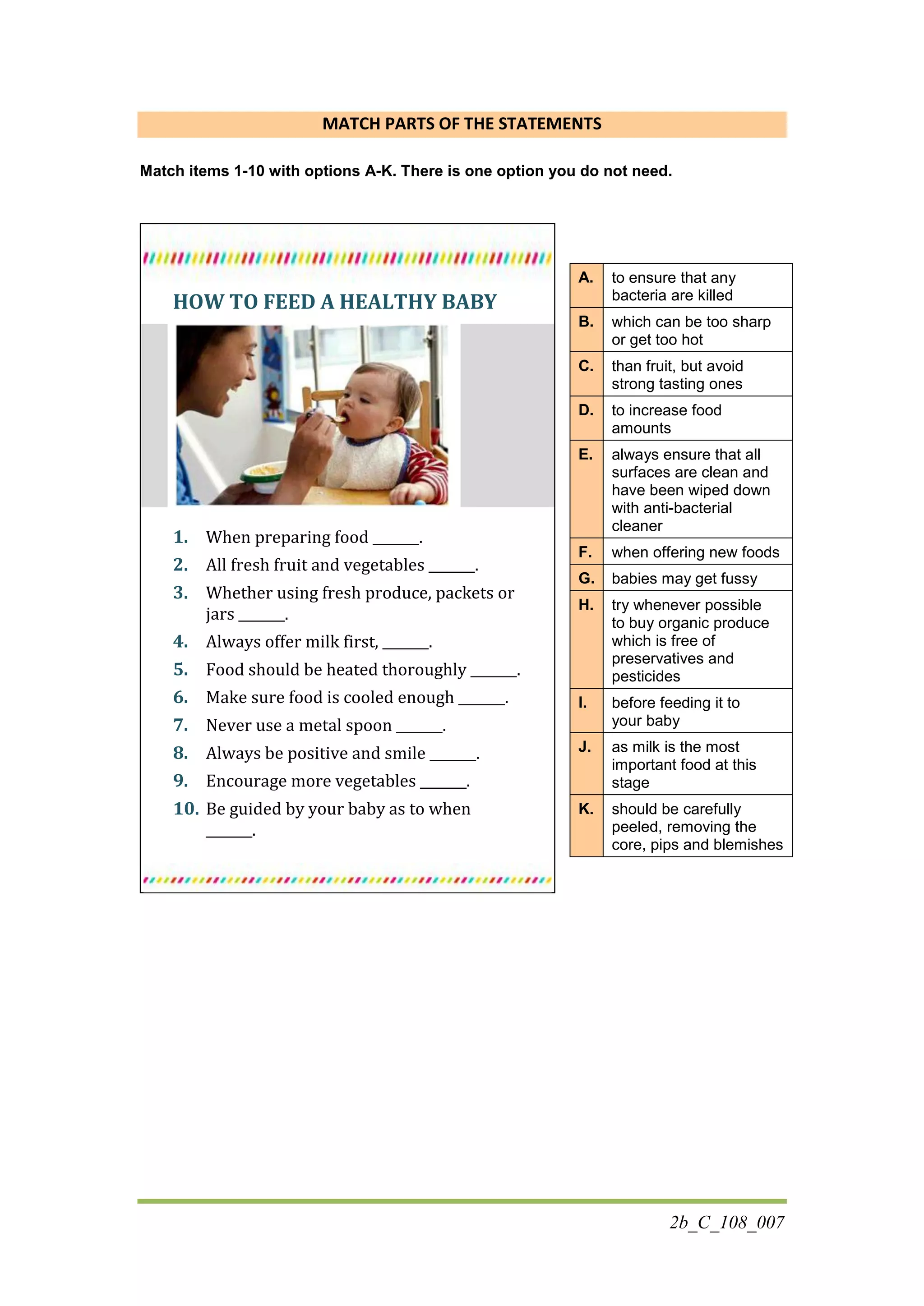 2b_C_108_007
MATCH PARTS OF THE STATEMENTS
Match items 1-10 with options A-K. There is one option you do not need.
HOW TO FEED A HEALTHY BABY
1. When preparing food _______.
2. All fresh fruit and vegetables _______.
3. Whether using fresh produce, packets or
jars _______.
4. Always offer milk first, _______.
5. Food should be heated thoroughly _______.
6. Make sure food is cooled enough _______.
7. Never use a metal spoon _______.
8. Always be positive and smile _______.
9. Encourage more vegetables _______.
10. Be guided by your baby as to when
_______.
A. to ensure that any
bacteria are killed
B. which can be too sharp
or get too hot
C. than fruit, but avoid
strong tasting ones
D. to increase food
amounts
E. always ensure that all
surfaces are clean and
have been wiped down
with anti-bacterial
cleaner
F. when offering new foods
G. babies may get fussy
H. try whenever possible
to buy organic produce
which is free of
preservatives and
pesticides
I. before feeding it to
your baby
J. as milk is the most
important food at this
stage
K. should be carefully
peeled, removing the
core, pips and blemishes
 