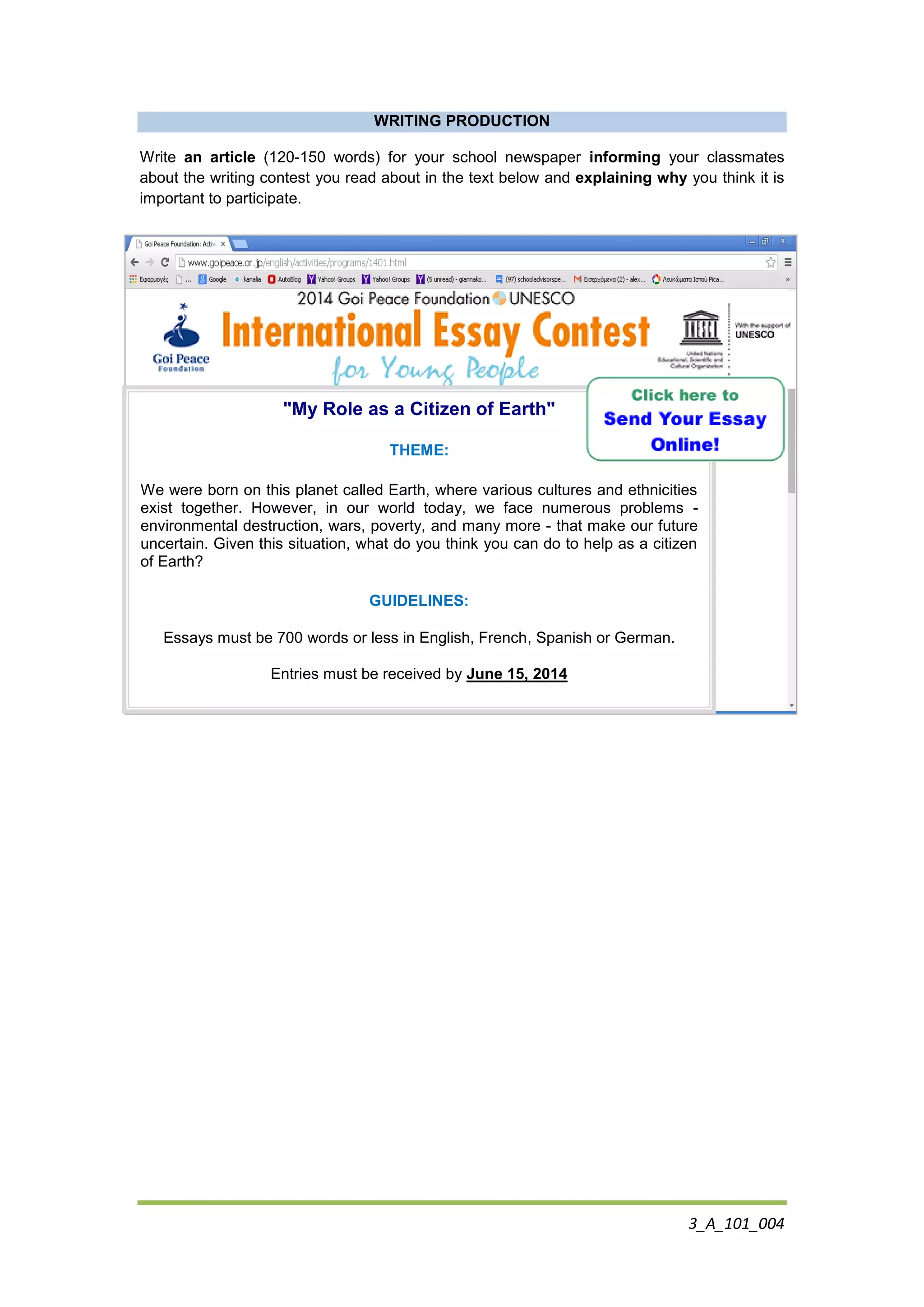 3_A_101_004
WRITING PRODUCTION
Write an article (120-150 words) for your school newspaper informing your classmates
about the writing contest you read about in the text below and explaining why you think it is
important to participate.
"My Role as a Citizen of Earth"
THEME:
We were born on this planet called Earth, where various cultures and ethnicities
exist together. However, in our world today, we face numerous problems -
environmental destruction, wars, poverty, and many more - that make our future
uncertain. Given this situation, what do you think you can do to help as a citizen
of Earth?
GUIDELINES:
Essays must be 700 words or less in English, French, Spanish or German.
Entries must be received by June 15, 2014
 