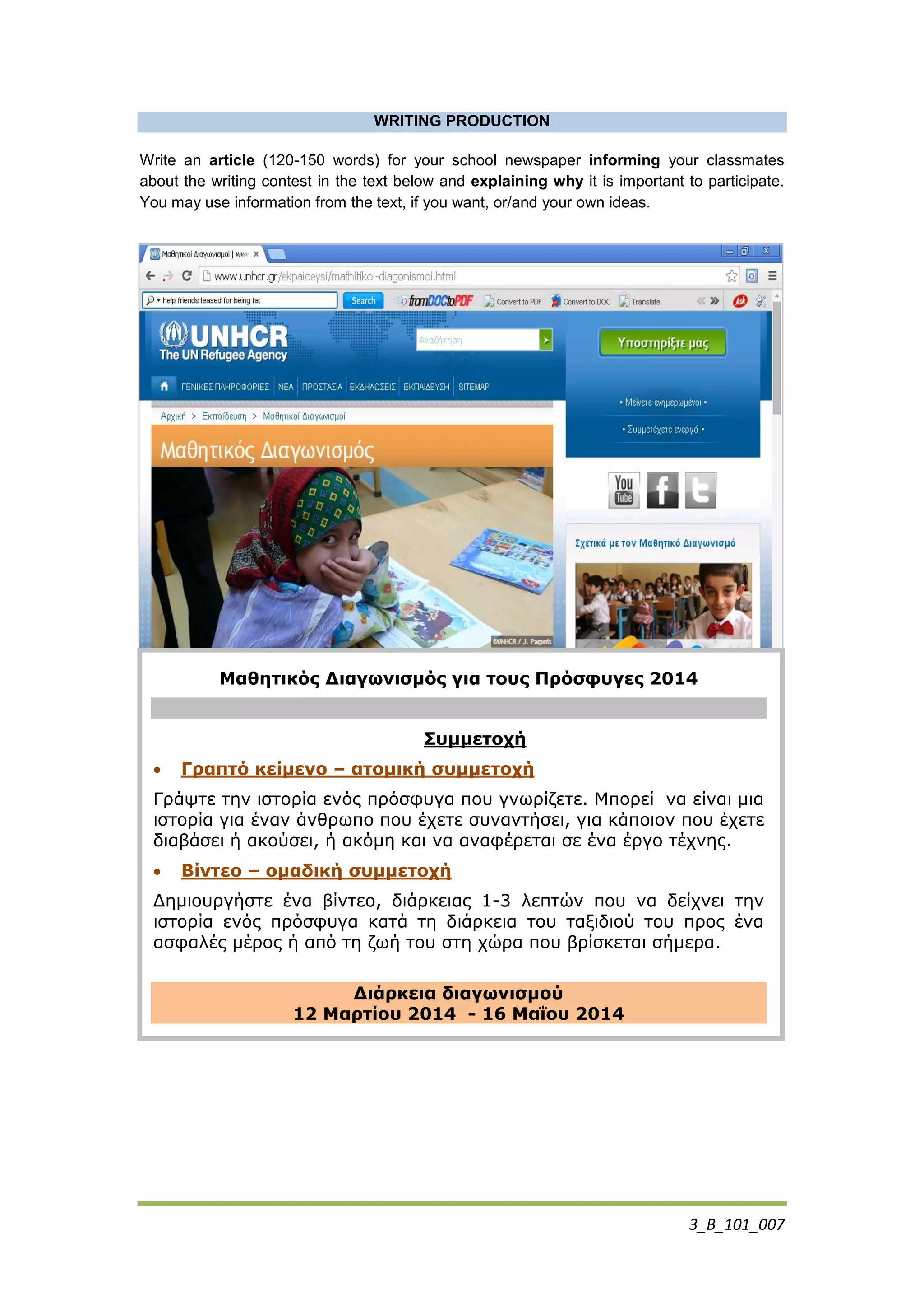 3_Β_101_007
WRITING PRODUCTION
Write an article (120-150 words) for your school newspaper informing your classmates
about the writing contest in the text below and explaining why it is important to participate.
You may use information from the text, if you want, or/and your own ideas.
.
Μαθηηικός Διαγωνιζμός για ηοσς Πρόζθσγες 2014
Σσμμεηοτή
 Γραπηό κείμενο – αηομική ζσμμεηοτή
Γξάςηε ηελ ηζηνξία ελόο πξόζθπγα πνπ γλσξίδεηε. Μπνξεί λα είλαη κηα
ηζηνξία γηα έλαλ άλζξσπν πνπ έρεηε ζπλαληήζεη, γηα θάπνηνλ πνπ έρεηε
δηαβάζεη ή αθνύζεη, ή αθόκε θαη λα αλαθέξεηαη ζε έλα έξγν ηέρλεο.
 Bίνηεο – ομαδική ζσμμεηοτή
Δεκηνπξγήζηε έλα βίληεν, δηάξθεηαο 1-3 ιεπηώλ πνπ λα δείρλεη ηελ
ηζηνξία ελόο πξόζθπγα θαηά ηε δηάξθεηα ηνπ ηαμηδηνύ ηνπ πξνο έλα
αζθαιέο κέξνο ή από ηε δσή ηνπ ζηε ρώξα πνπ βξίζθεηαη ζήκεξα.
Διάρκεια διαγωνιζμού
12 Μαρηίοσ 2014 - 16 Μαΐοσ 2014
 