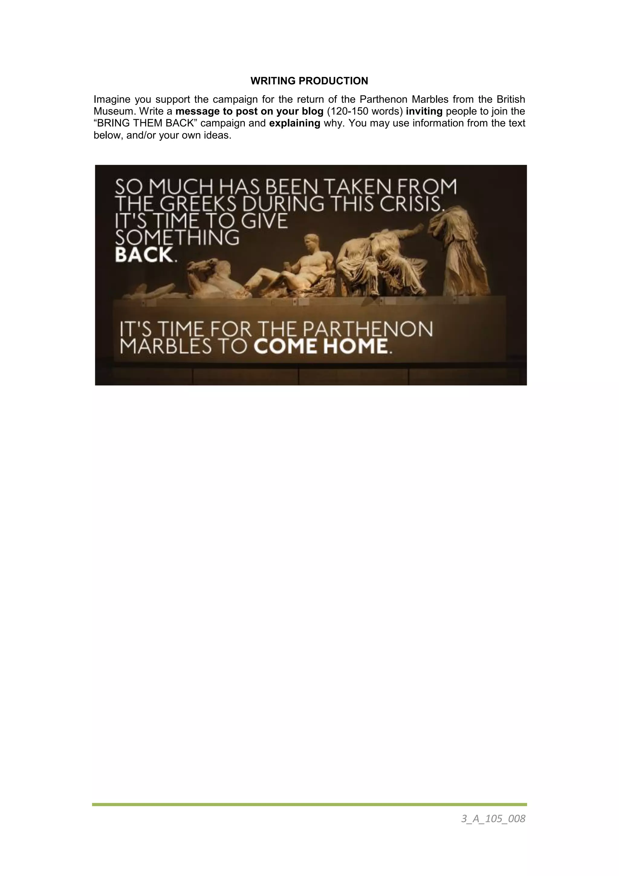3_A_105_008
WRITING PRODUCTION
Imagine you support the campaign for the return of the Parthenon Marbles from the British
Museum. Write a message to post on your blog (120-150 words) inviting people to join the
“BRING THEM BACK” campaign and explaining why. You may use information from the text
below, and/or your own ideas.
 