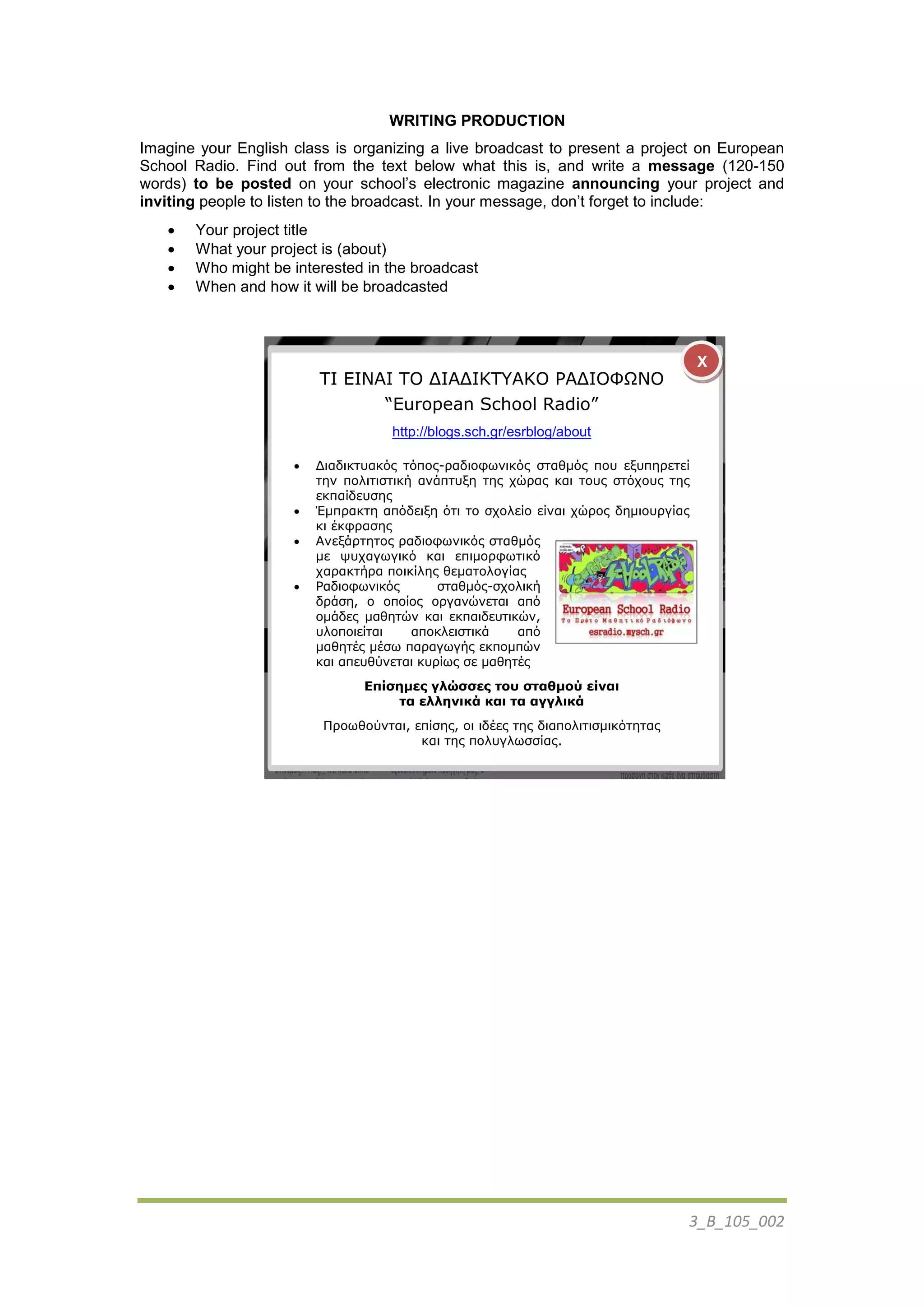 3_B_105_002
WRITING PRODUCTION
Imagine your English class is organizing a live broadcast to present a project on European
School Radio. Find out from the text below what this is, and write a message (120-150
words) to be posted on your school’s electronic magazine announcing your project and
inviting people to listen to the broadcast. In your message, don’t forget to include:
 Your project title
 What your project is (about)
 Who might be interested in the broadcast
 When and how it will be broadcasted
ΤI ΕΙΝΑΙ ΤΟ ΔΙΑΔΙΚΤΥΑΚΟ ΡΑΔΙΟΦΩΝΟ
“European School Radio”
http://blogs.sch.gr/esrblog/about
 Διαδικηςακόρ ηόπορ-παδιοθυνικόρ ζηαθμόρ πος εξςπηπεηεί
ηην πολιηιζηική ανάπηςξη ηηρ σώπαρ και ηοςρ ζηόσοςρ ηηρ
εκπαίδεςζηρ
 Έμππακηη απόδειξη όηι ηο ζσολείο είναι σώπορ δημιοςπγίαρ
κι έκθπαζηρ
 Ανεξάπηηηορ παδιοθυνικόρ ζηαθμόρ
με τςσαγυγικό και επιμοπθυηικό
σαπακηήπα ποικίληρ θεμαηολογίαρ
 Ραδιοθυνικόρ ζηαθμόρ-ζσολική
δπάζη, ο οποίορ οπγανώνεηαι από
ομάδερ μαθηηών και εκπαιδεςηικών,
ςλοποιείηαι αποκλειζηικά από
μαθηηέρ μέζυ παπαγυγήρ εκπομπών
και απεςθύνεηαι κςπίυρ ζε μαθηηέρ
Επίσημες γλώσσες του σταθμού είναι
τα ελληνικά και τα αγγλικά
Ππουθούνηαι, επίζηρ, οι ιδέερ ηηρ διαπολιηιζμικόηηηαρ
και ηηρ πολςγλυζζίαρ.
X
 