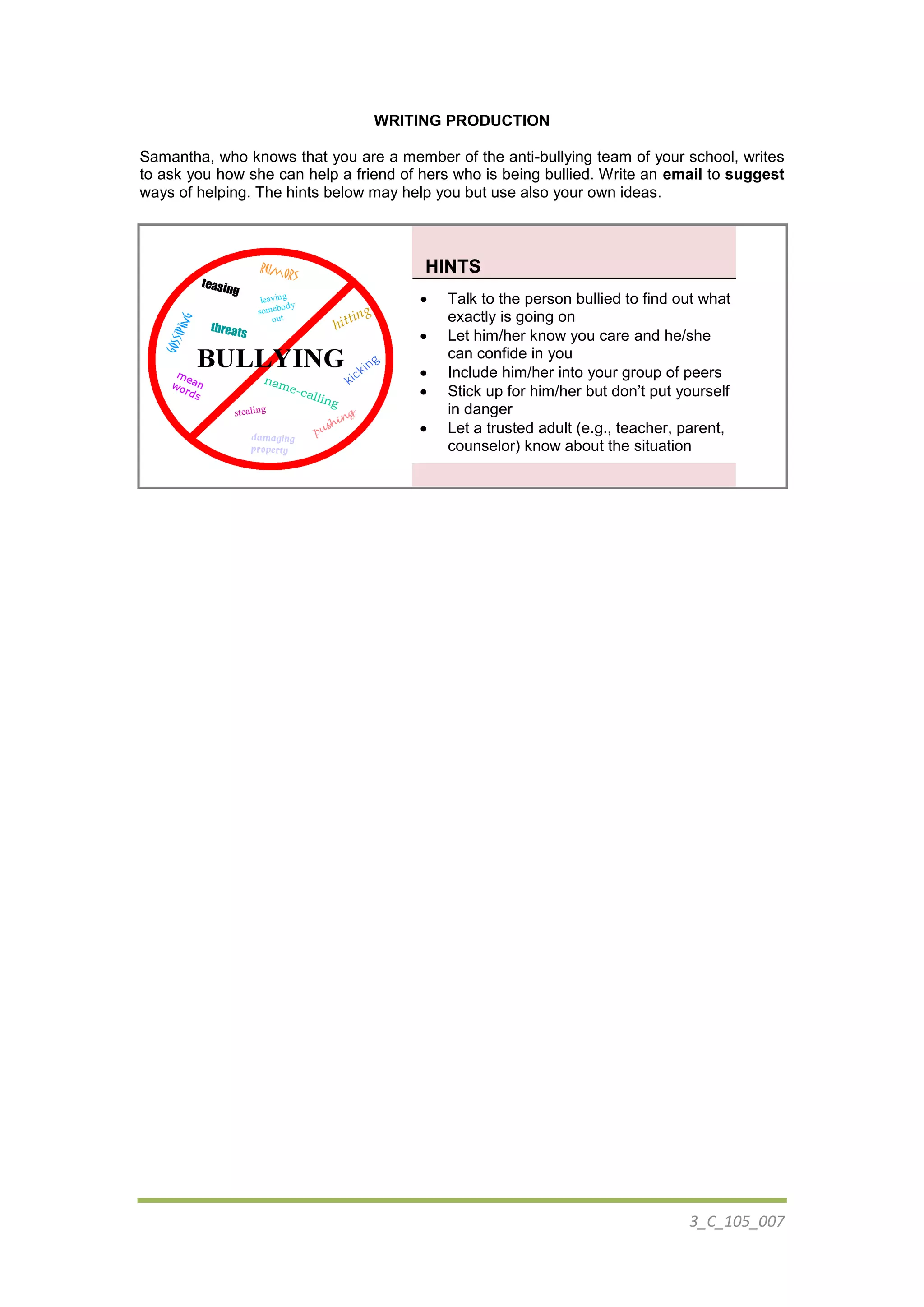 3_C_105_007
WRITING PRODUCTION
Samantha, who knows that you are a member of the anti-bullying team of your school, writes
to ask you how she can help a friend of hers who is being bullied. Write an email to suggest
ways of helping. The hints below may help you but use also your own ideas.
HINTS
 Talk to the person bullied to find out what
exactly is going on
 Let him/her know you care and he/she
can confide in you
 Include him/her into your group of peers
 Stick up for him/her but don’t put yourself
in danger
 Let a trusted adult (e.g., teacher, parent,
counselor) know about the situation
 