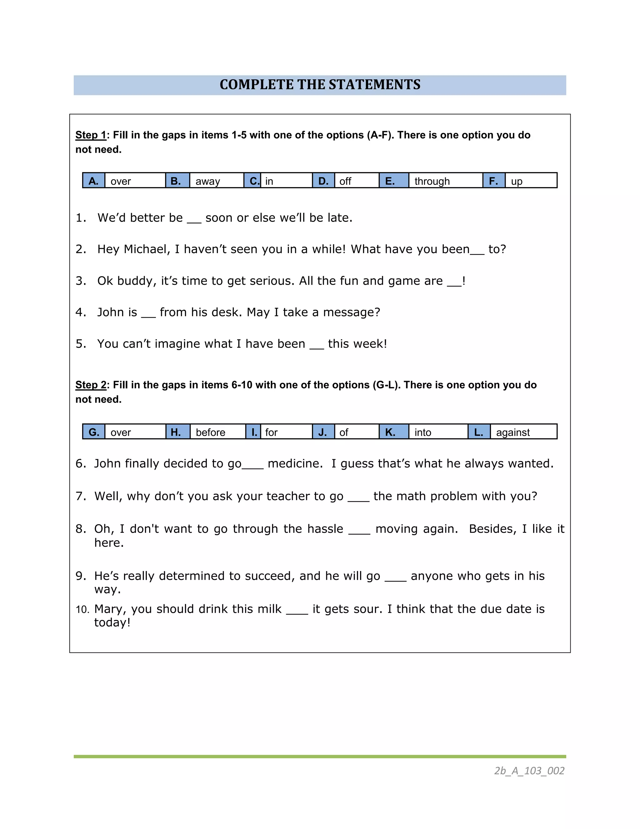 2b_A_103_002
COMPLETE THE STATEMENTS
Step 1: Fill in the gaps in items 1-5 with one of the options (A-F). There is one option you do
not need.
A. over B. away C. in D. off E. through F. up
1. We’d better be __ soon or else we’ll be late.
2. Hey Michael, I haven’t seen you in a while! What have you been__ to?
3. Ok buddy, it’s time to get serious. All the fun and game are __!
4. John is __ from his desk. May I take a message?
5. You can’t imagine what I have been __ this week!
Step 2: Fill in the gaps in items 6-10 with one of the options (G-L). There is one option you do
not need.
G. over H. before I. for J. of K. into L. against
6. John finally decided to go___ medicine. I guess that’s what he always wanted.
7. Well, why don’t you ask your teacher to go ___ the math problem with you?
8. Oh, I don't want to go through the hassle ___ moving again. Besides, I like it
here.
9. He’s really determined to succeed, and he will go ___ anyone who gets in his
way.
10. Mary, you should drink this milk ___ it gets sour. I think that the due date is
today!
 