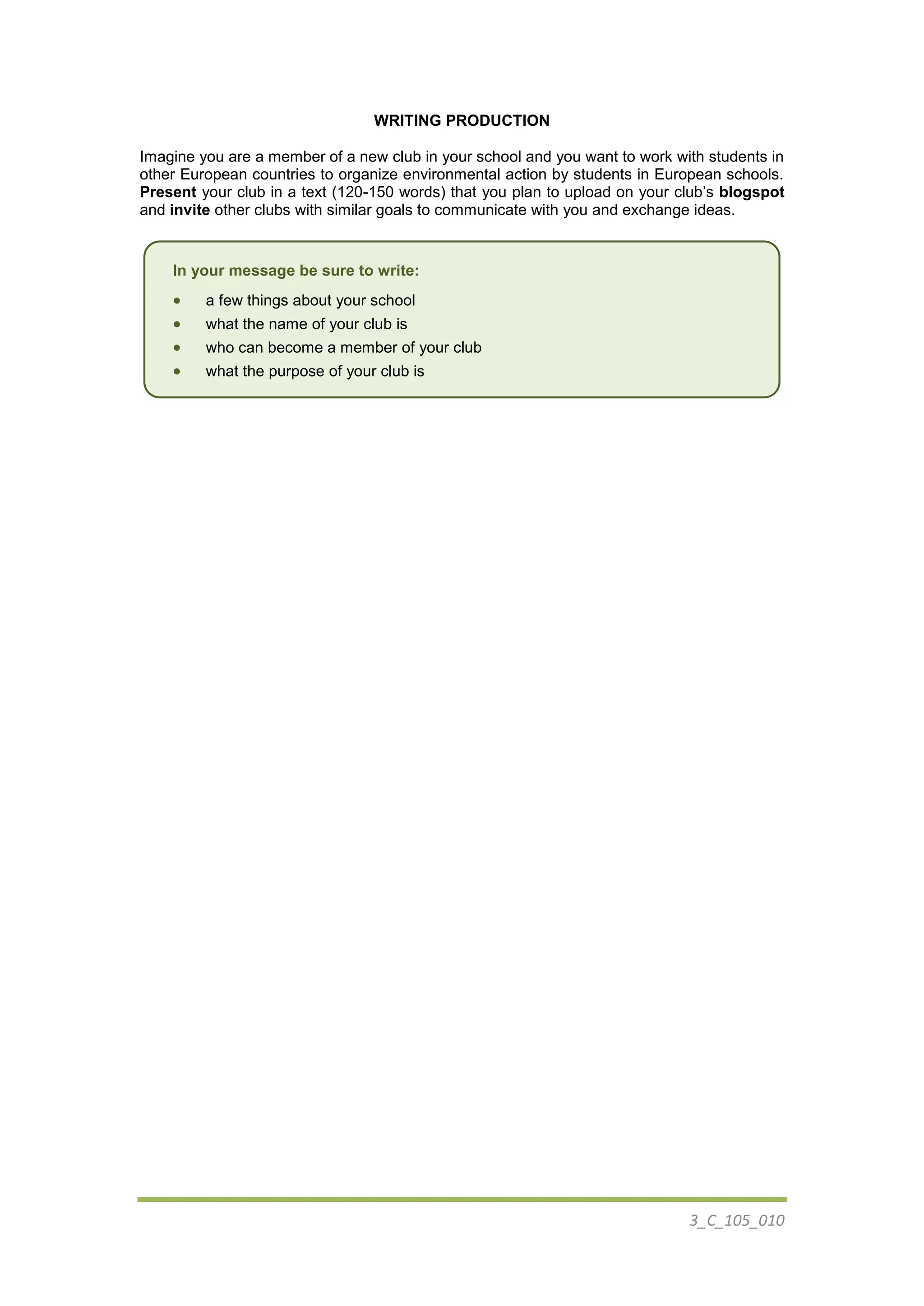 3_C_105_010
WRITING PRODUCTION
Imagine you are a member of a new club in your school and you want to work with students in
other European countries to organize environmental action by students in European schools.
Present your club in a text (120-150 words) that you plan to upload on your club’s blogspot
and invite other clubs with similar goals to communicate with you and exchange ideas.
In your message be sure to write:
 a few things about your school
 what the name of your club is
 who can become a member of your club
 what the purpose of your club is
 