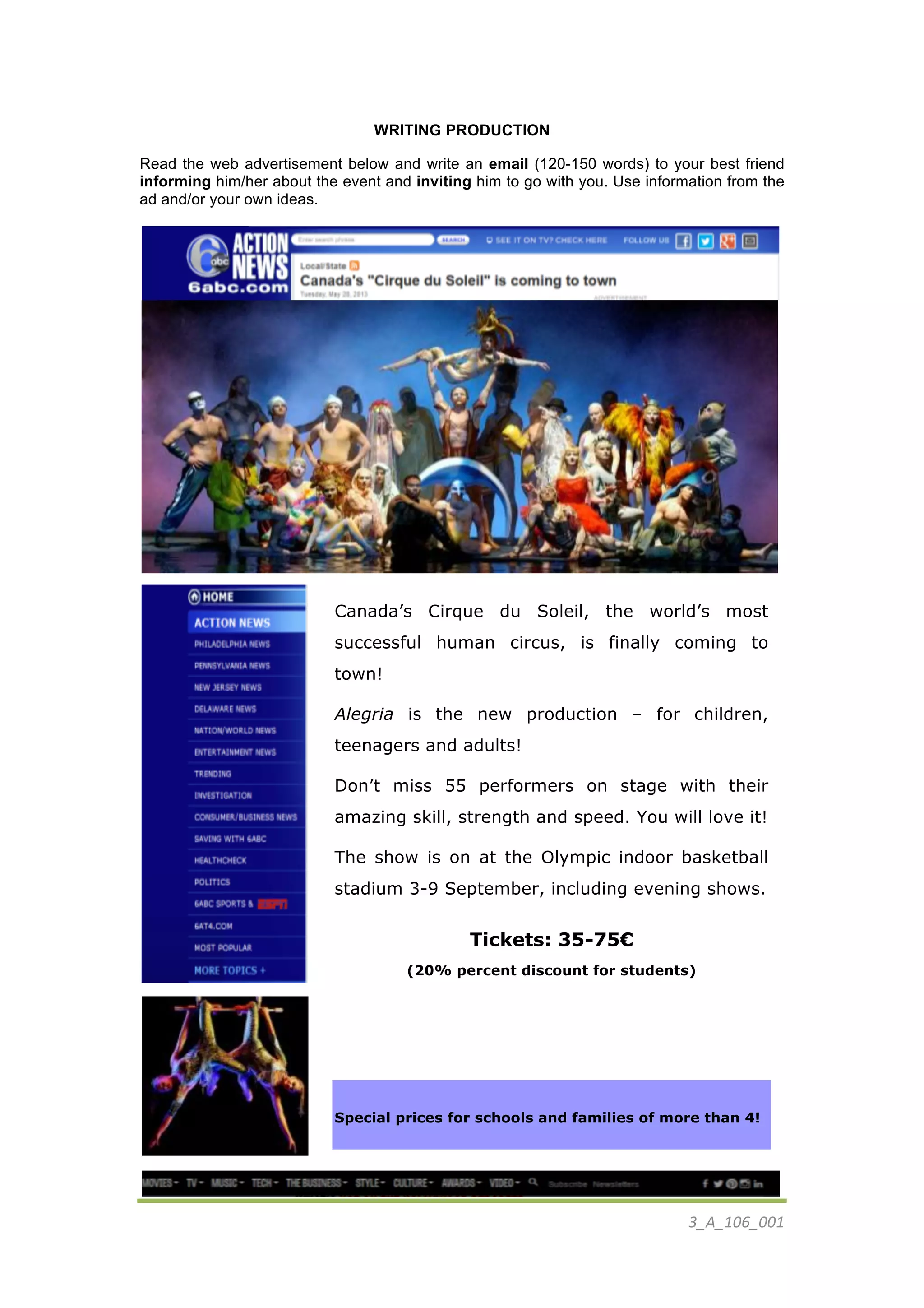 3_A_106_001	
  
	
  
WRITING PRODUCTION
Read the web advertisement below and write an email (120-150 words) to your best friend
informing him/her about the event and inviting him to go with you. Use information from the
ad and/or your own ideas.
	
  
.	
  	
  
	
  
	
  
	
  
	
  
	
  
	
  
	
  
	
  
	
  
	
  
	
  
	
  
Canada’s Cirque du Soleil, the world’s most
successful human circus, is finally coming to
town!
Alegria is the new production – for children,
teenagers and adults!
Don’t miss 55 performers on stage with their
amazing skill, strength and speed. You will love it!
The show is on at the Olympic indoor basketball
stadium 3-9 September, including evening shows.
Tickets: 35-75€
(20% percent discount for students)
Special prices for schools and families of more than 4!
 
