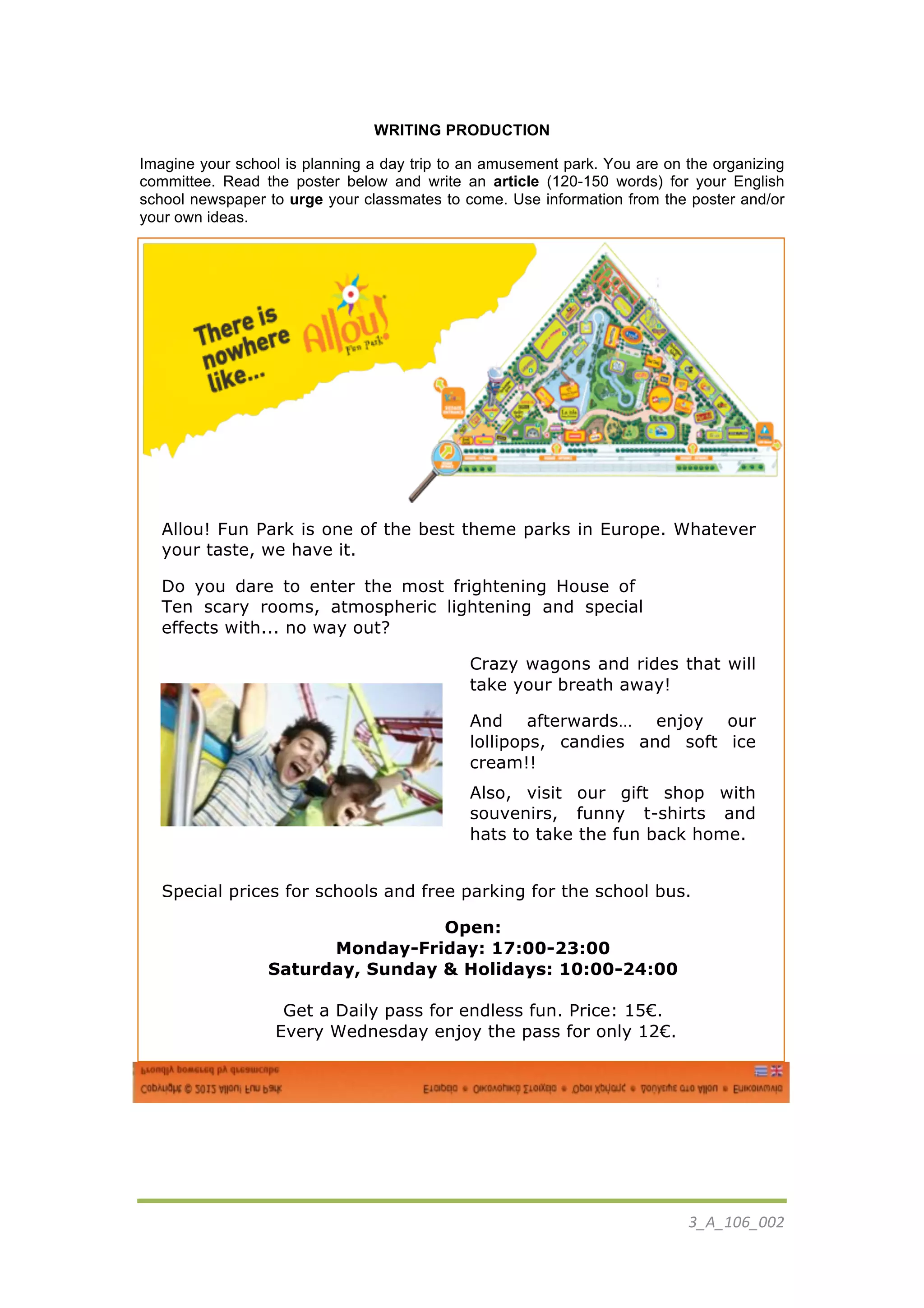 3_A_106_002	
  
	
  
Fear? 	
  
WRITING PRODUCTION
Imagine your school is planning a day trip to an amusement park. You are on the organizing
committee. Read the poster below and write an article (120-150 words) for your English
school newspaper to urge your classmates to come. Use information from the poster and/or
your own ideas.
	
  
Allou! Fun Park is one of the best theme parks in Europe. Whatever
your taste, we have it.
Do you dare to enter the most frightening House of
Ten scary rooms, atmospheric lightening and special
effects with... no way out?
Crazy wagons and rides that will
take your breath away!
And afterwards… enjoy our
lollipops, candies and soft ice
cream!!
Also, visit our gift shop with
souvenirs, funny t-shirts and
hats to take the fun back home.
Special prices for schools and free parking for the school bus.
Open:
Monday-Friday: 17:00-23:00
Saturday, Sunday & Holidays: 10:00-24:00
Get a Daily pass for endless fun. Price: 15€.
Every Wednesday enjoy the pass for only 12€.
	
  
	
  
 