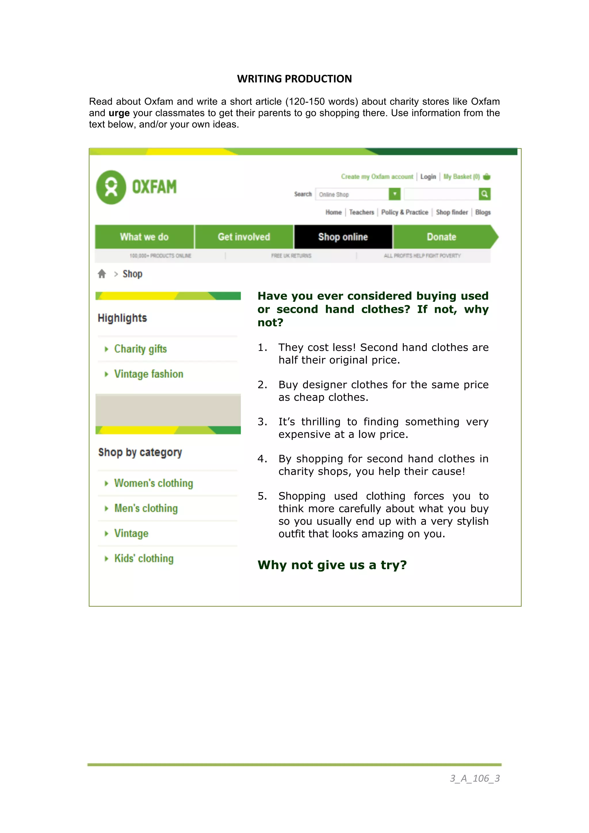  
3_A_106_3	
  
	
  
	
  
WRITING	
  PRODUCTION	
  
Read about Oxfam and write a short article (120-150 words) about charity stores like Oxfam
and urge your classmates to get their parents to go shopping there. Use information from the
text below, and/or your own ideas.
	
  
	
  
	
  
Have you ever considered buying used
or second hand clothes? If not, why
not?
1. They cost less! Second hand clothes are
half their original price.
2. Buy designer clothes for the same price
as cheap clothes.
3. It’s thrilling to finding something very
expensive at a low price.
4. By shopping for second hand clothes in
charity shops, you help their cause!
5. Shopping used clothing forces you to
think more carefully about what you buy
so you usually end up with a very stylish
outfit that looks amazing on you.
Why not give us a try?
	
  
	
  
 