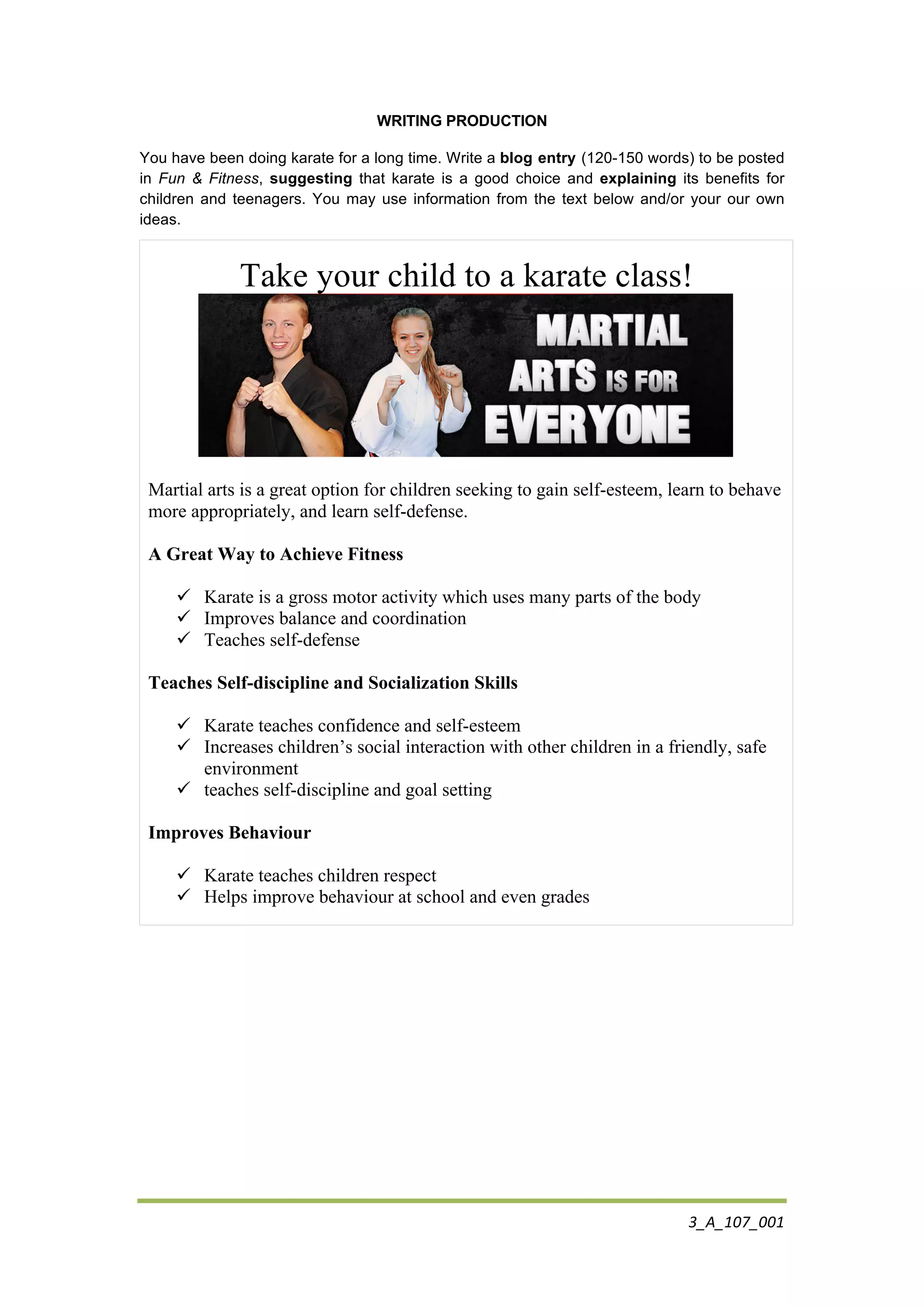 3_A_107_001	
  
	
  
WRITING PRODUCTION
You have been doing karate for a long time. Write a blog entry (120-150 words) to be posted
in Fun & Fitness, suggesting that karate is a good choice and explaining its benefits for
children and teenagers. You may use information from the text below and/or your our own
ideas.
Take your child to a karate class!
Martial arts is a great option for children seeking to gain self-esteem, learn to behave
more appropriately, and learn self-defense.
A Great Way to Achieve Fitness
! Karate is a gross motor activity which uses many parts of the body
! Improves balance and coordination
! Teaches self-defense
Teaches Self-discipline and Socialization Skills
! Karate teaches confidence and self-esteem
! Increases children’s social interaction with other children in a friendly, safe
environment
! teaches self-discipline and goal setting
Improves Behaviour
! Karate teaches children respect
! Helps improve behaviour at school and even grades
 