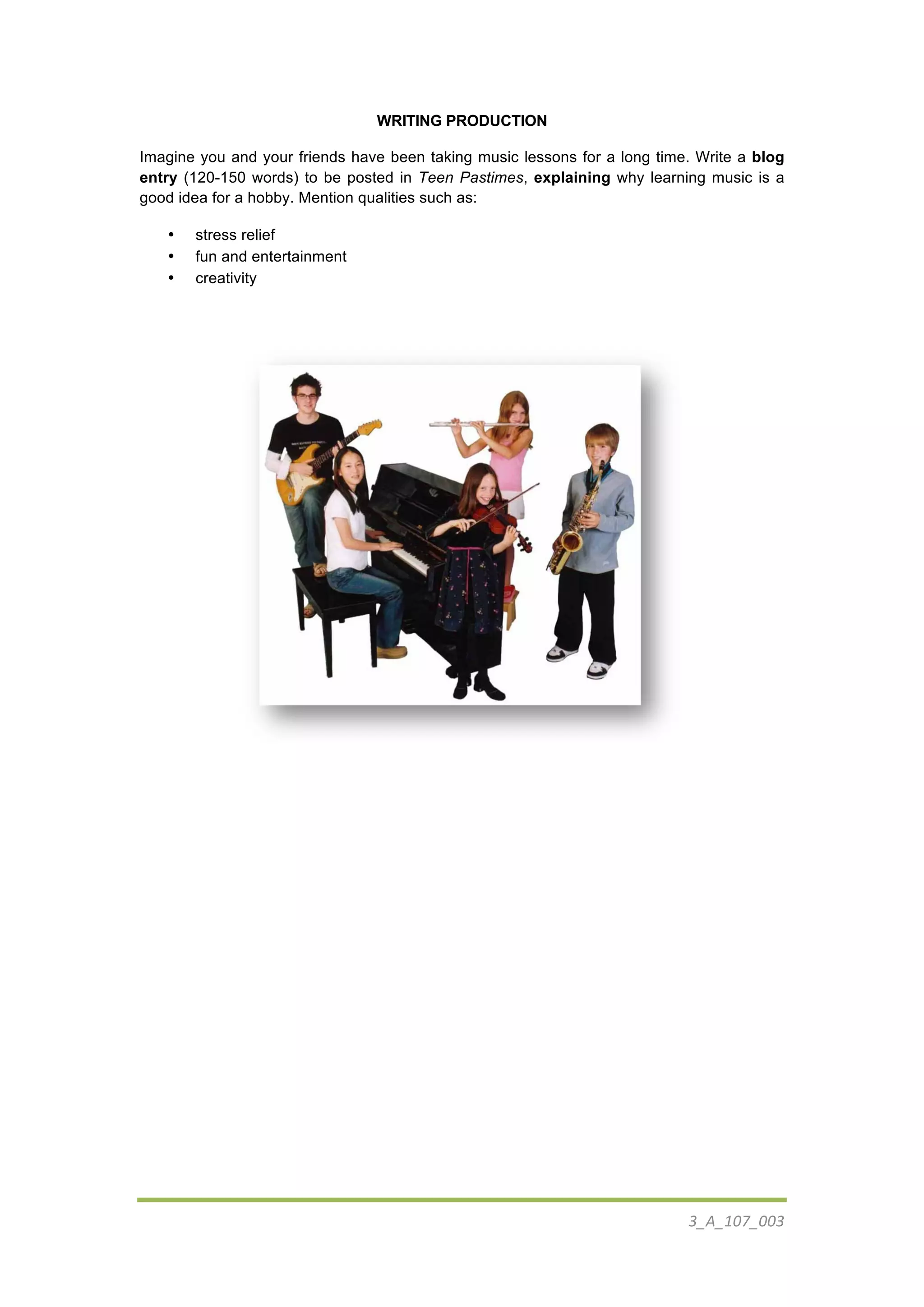  
3_A_107_003	
  
	
  
WRITING PRODUCTION
Imagine you and your friends have been taking music lessons for a long time. Write a blog
entry (120-150 words) to be posted in Teen Pastimes, explaining why learning music is a
good idea for a hobby. Mention qualities such as:
• stress relief
• fun and entertainment
• creativity
	
  
	
  
	
  
	
  
	
  
 
