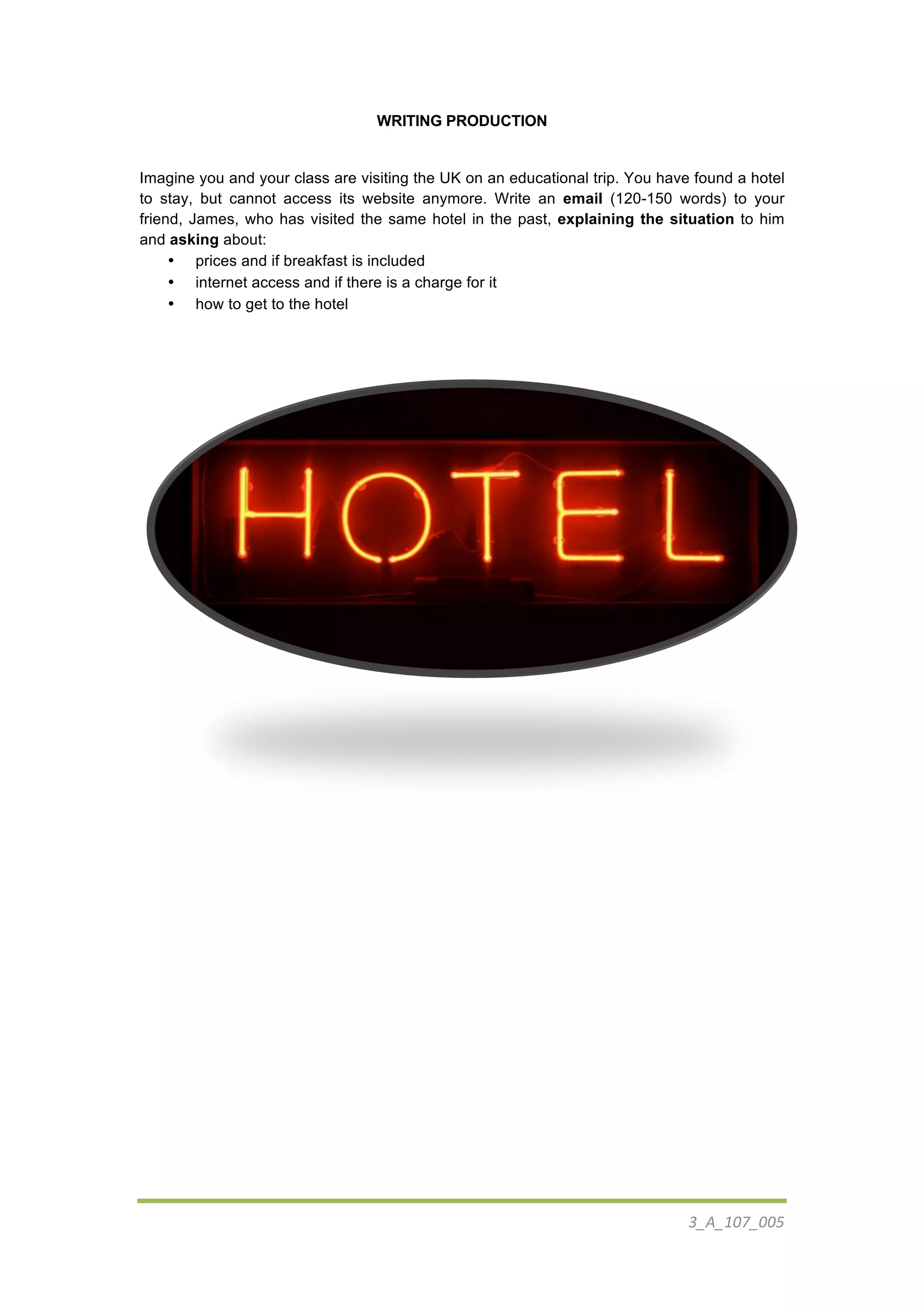 3_A_107_005	
  
	
  
WRITING PRODUCTION
Imagine you and your class are visiting the UK on an educational trip. You have found a hotel
to stay, but cannot access its website anymore. Write an email (120-150 words) to your
friend, James, who has visited the same hotel in the past, explaining the situation to him
and asking about:
• prices and if breakfast is included
• internet access and if there is a charge for it
• how to get to the hotel
	
  
 