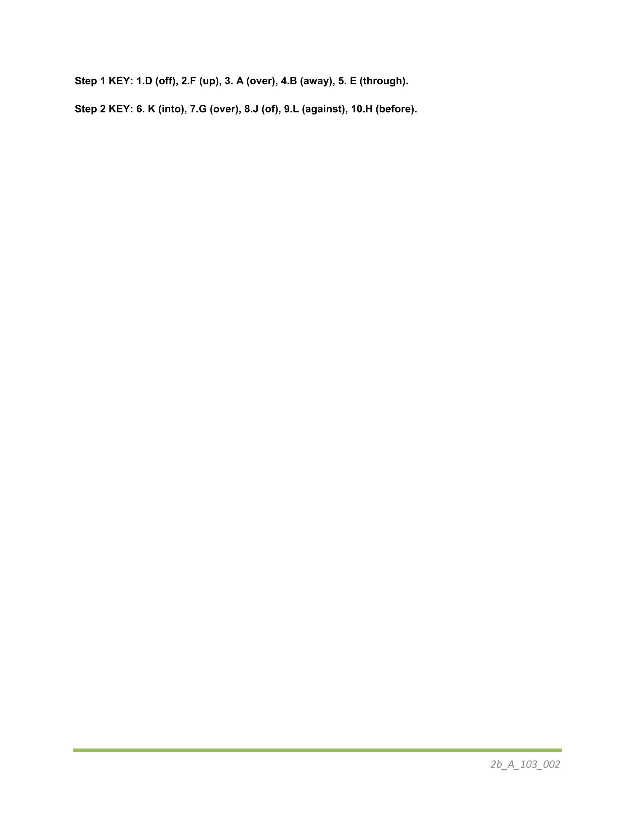 2b_A_103_002
Step 1 KEY: 1.D (off), 2.F (up), 3. A (over), 4.B (away), 5. E (through).
Step 2 KEY: 6. K (into), 7.G (over), 8.J (of), 9.L (against), 10.H (before).
 