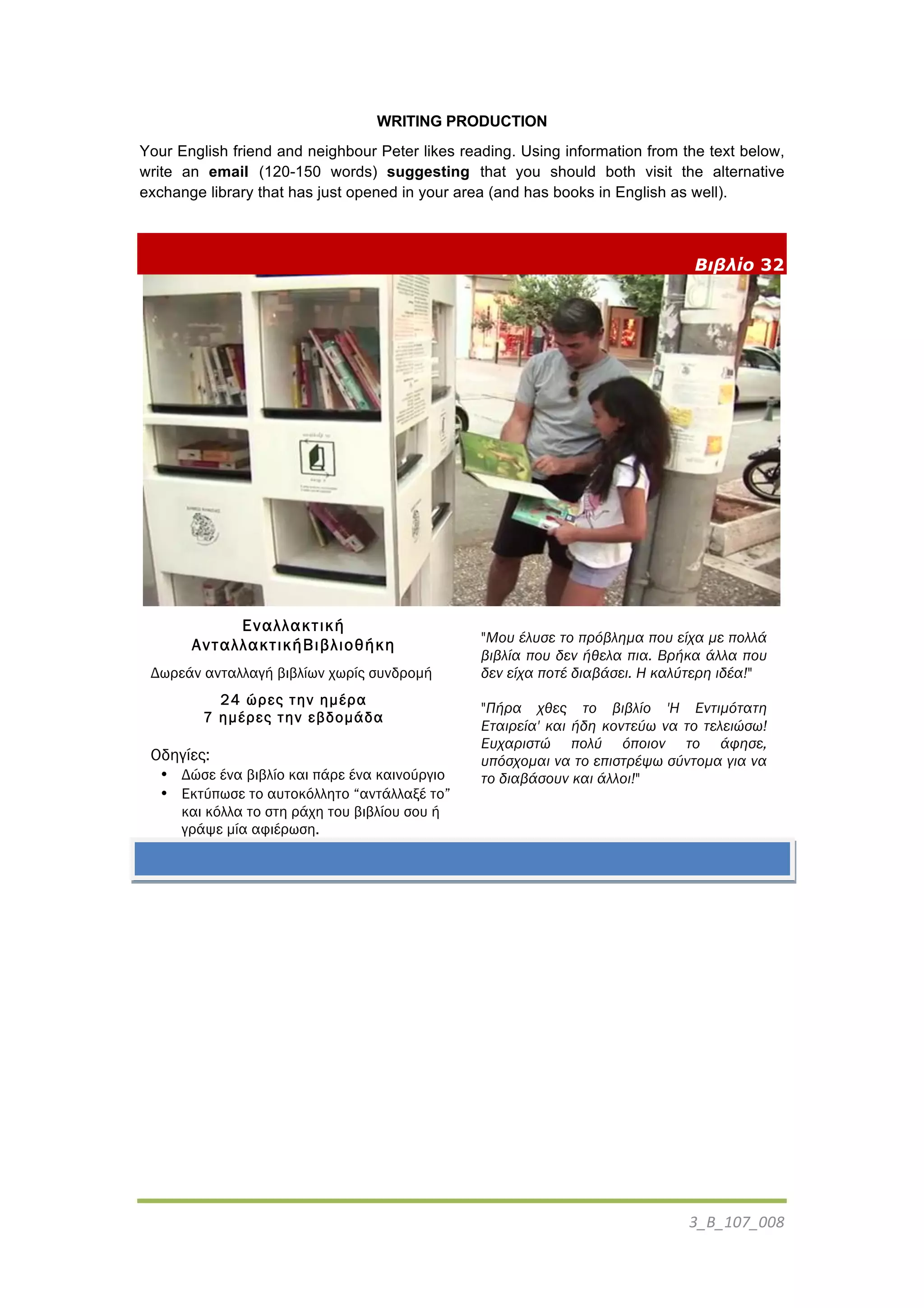 3_B_107_008	
  
	
  
WRITING PRODUCTION
Your English friend and neighbour Peter likes reading. Using information from the text below,
write an email (120-150 words) suggesting that you should both visit the alternative
exchange library that has just opened in your area (and has books in English as well).
Βιβλίο 32
Εναλλακτική
AνταλλακτικήBιβλιοθήκη
Δωρεάν ανταλλαγή βιβλίων χωρίς συνδροµή
24 ώρες την ηµέρα
7 ηµέρες την εβδοµάδα
Οδηγίες:
• Δώσε ένα βιβλίο και πάρε ένα καινούργιο
• Εκτύπωσε το αυτοκόλλητο “αντάλλαξέ το”
και κόλλα το στη ράχη του βιβλίου σου ή
γράψε µία αφιέρωση.
"Μου έλυσε το πρόβληµα που είχα µε πολλά
βιβλία που δεν ήθελα πια. Βρήκα άλλα που
δεν είχα ποτέ διαβάσει. Η καλύτερη ιδέα!"
"Πήρα χθες το βιβλίο 'Η Εντιµότατη
Εταιρεία' και ήδη κοντεύω να το τελειώσω!
Ευχαριστώ πολύ όποιον το άφησε,
υπόσχοµαι να το επιστρέψω σύντοµα για να
το διαβάσουν και άλλοι!"
	
  
 