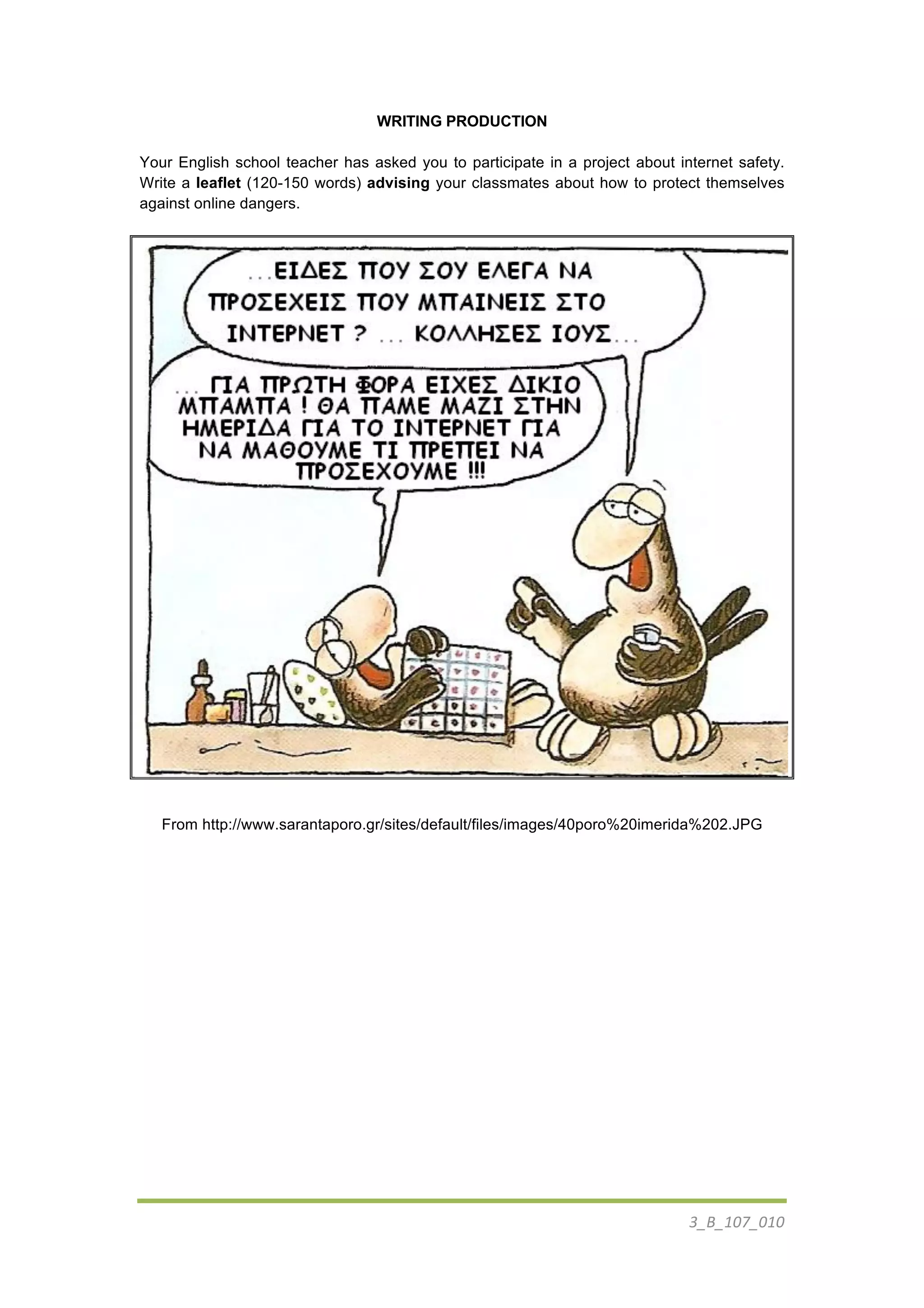 3_B_107_010	
  
	
  
WRITING PRODUCTION
Your English school teacher has asked you to participate in a project about internet safety.
Write a leaflet (120-150 words) advising your classmates about how to protect themselves
against online dangers.
From http://www.sarantaporo.gr/sites/default/files/images/40poro%20imerida%202.JPG	
  
 