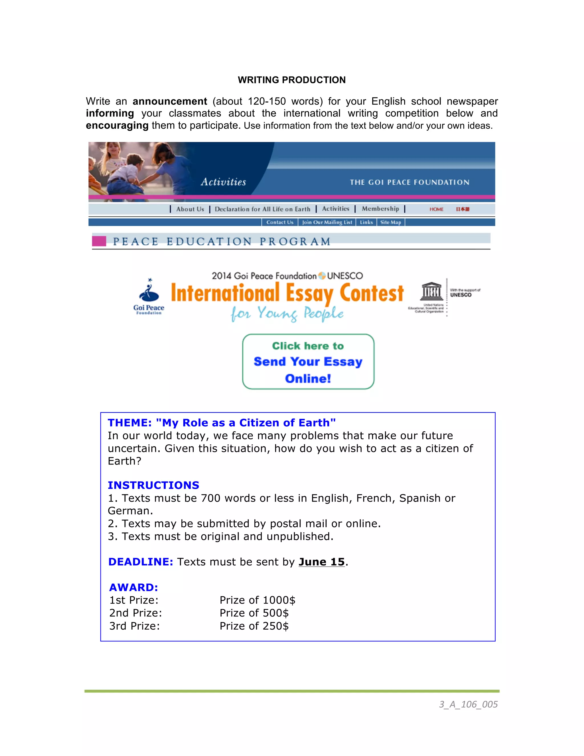 3_A_106_005	
  
WRITING PRODUCTION
Write an announcement (about 120-150 words) for your English school newspaper
informing your classmates about the international writing competition below and
encouraging them to participate. Use information from the text below and/or your own ideas.
	
  
THEME: "My Role as a Citizen of Earth"
In our world today, we face many problems that make our future
uncertain. Given this situation, how do you wish to act as a citizen of
Earth?
INSTRUCTIONS
1. Texts must be 700 words or less in English, French, Spanish or
German.
2. Texts may be submitted by postal mail or online.
3. Texts must be original and unpublished.
DEADLINE: Texts must be sent by June 15.
AWARD:
1st Prize: Prize of 1000$
2nd Prize: Prize of 500$
3rd Prize: Prize of 250$
 