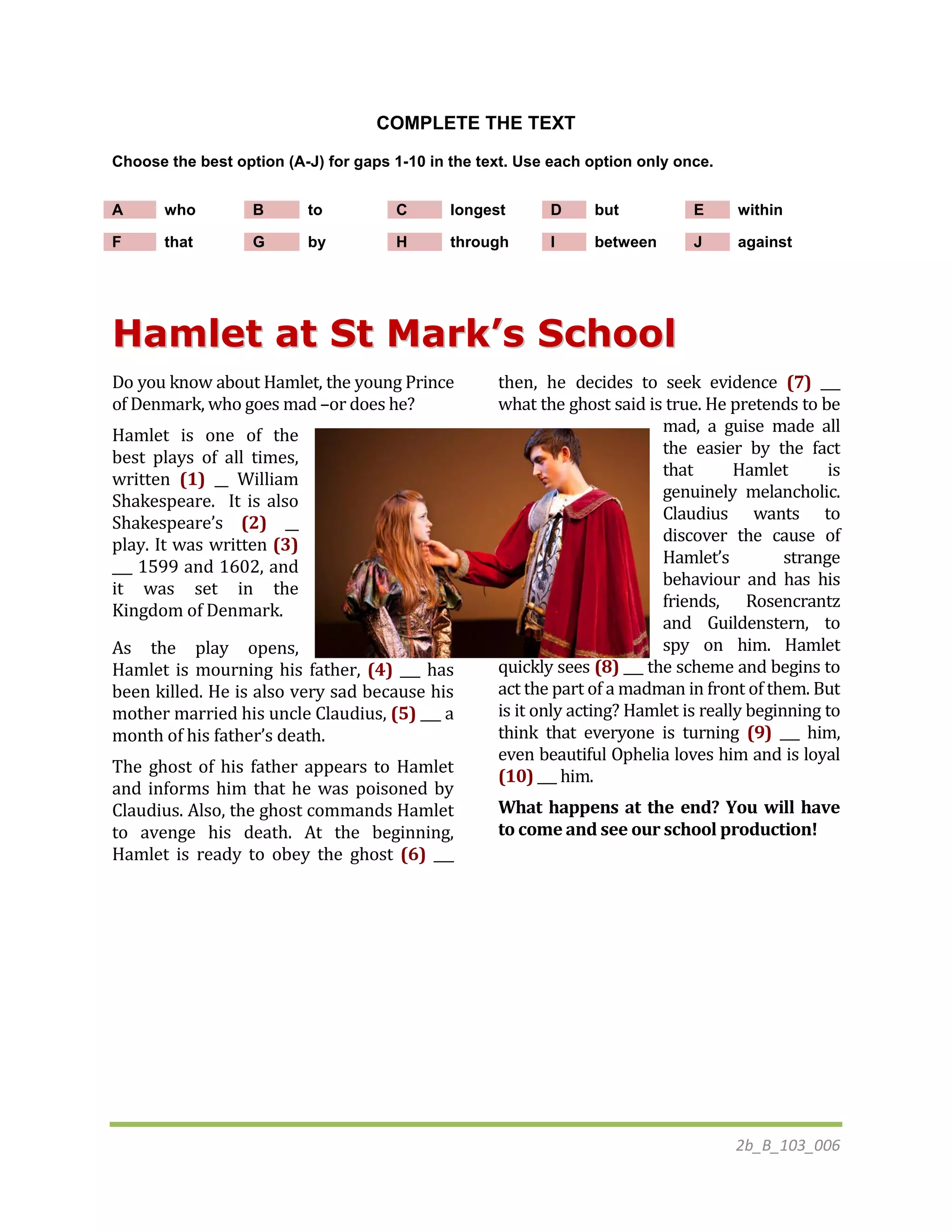 2b_B_103_006
COMPLETE THE TEXT
Choose the best option (A-J) for gaps 1-10 in the text. Use each option only once.
A who B to C longest D but E within
F that G by H through I between J against
HHaammlleett aatt SStt MMaarrkk’’ss SScchhooooll
Do you know about Hamlet, the young Prince
of Denmark, who goes mad –or does he?
Hamlet is one of the
best plays of all times,
written (1) __ William
Shakespeare. It is also
Shakespeare’s (2) __
play. It was written (3)
___ 1599 and 1602, and
it was set in the
Kingdom of Denmark.
As the play opens,
Hamlet is mourning his father, (4) ___ has
been killed. He is also very sad because his
mother married his uncle Claudius, (5) ___ a
month of his father’s death.
The ghost of his father appears to Hamlet
and informs him that he was poisoned by
Claudius. Also, the ghost commands Hamlet
to avenge his death. At the beginning,
Hamlet is ready to obey the ghost (6) ___
then, he decides to seek evidence (7) ___
what the ghost said is true. He pretends to be
mad, a guise made all
the easier by the fact
that Hamlet is
genuinely melancholic.
Claudius wants to
discover the cause of
Hamlet’s strange
behaviour and has his
friends, Rosencrantz
and Guildenstern, to
spy on him. Hamlet
quickly sees (8) ___ the scheme and begins to
act the part of a madman in front of them. But
is it only acting? Hamlet is really beginning to
think that everyone is turning (9) ___ him,
even beautiful Ophelia loves him and is loyal
(10) ___ him.
What happens at the end? You will have
to come and see our school production!
 