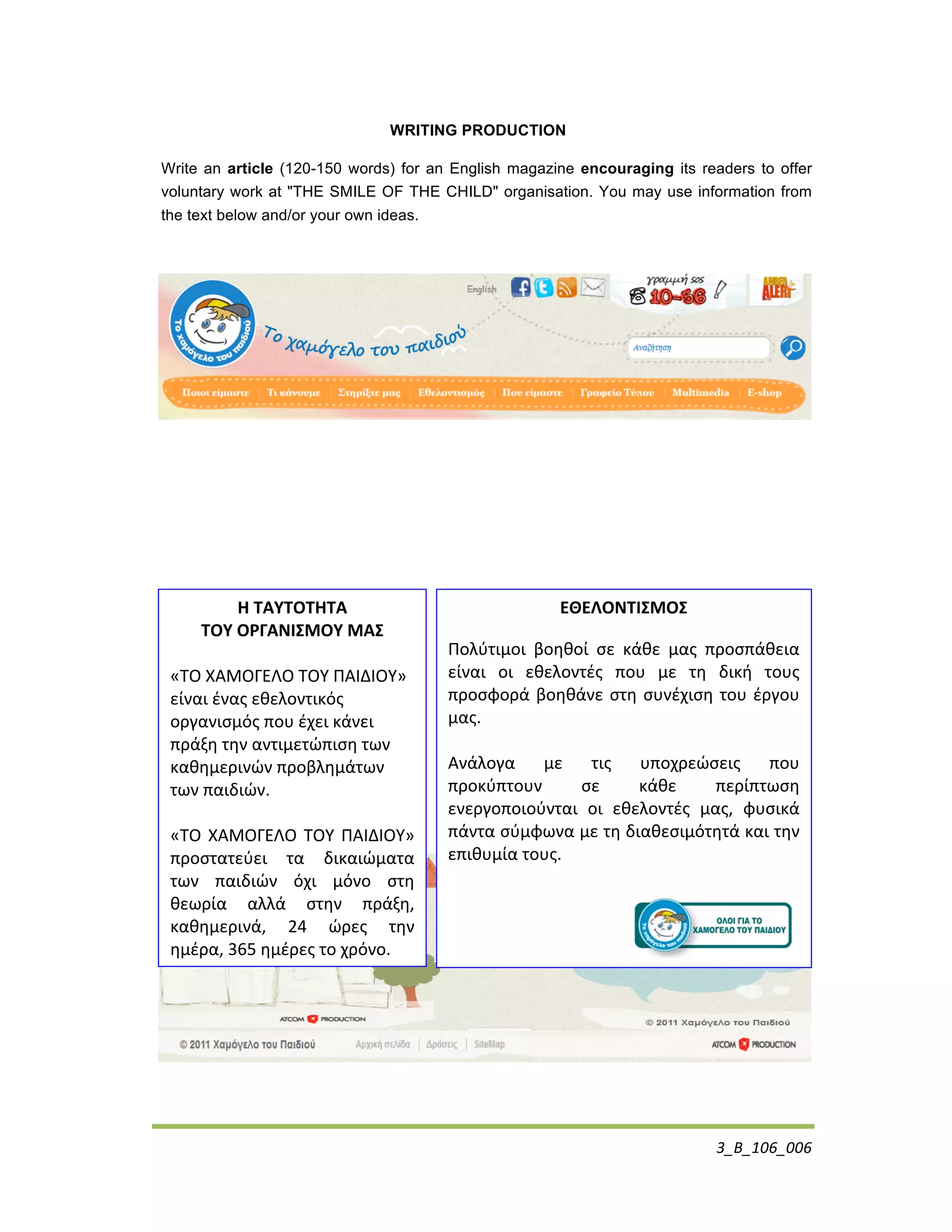 3_B_106_006	
  
WRITING PRODUCTION
Write an article (120-150 words) for an English magazine encouraging its readers to offer
voluntary work at "THE SMILE OF THE CHILD" organisation. You may use information from
the text below and/or your own ideas.
	
  
Η	
  ΤΑΥΤΟΤΗΤΑ	
  
ΤΟΥ	
  ΟΡΓΑΝΙΣΜΟΥ	
  ΜΑΣ	
  
	
  
«ΤΟ	
  ΧΑΜΟΓΕΛΟ	
  ΤΟΥ	
  ΠΑΙΔΙΟΥ»	
  
είναι	
  ένας	
  εθελοντικός	
  
οργανισμός	
  που	
  έχει	
  κάνει	
  
πράξη	
  την	
  αντιμετώπιση	
  των	
  
καθημερινών	
  προβλημάτων	
  
των	
  παιδιών.	
  
	
  
«ΤΟ	
  ΧΑΜΟΓΕΛΟ	
  ΤΟΥ	
  ΠΑΙΔΙΟΥ»	
  
προστατεύει	
   τα	
   δικαιώματα	
  
των	
   παιδιών	
   όχι	
   μόνο	
   στη	
  
θεωρία	
   αλλά	
   στην	
   πράξη,	
  
καθημερινά,	
   24	
   ώρες	
   την	
  
ημέρα,	
  365	
  ημέρες	
  το	
  χρόνο.	
  	
  
	
  
	
  
	
  
	
  
ΕΘΕΛΟΝΤΙΣΜΟΣ	
  
Πολύτιμοι	
   βοηθοί	
   σε	
   κάθε	
   μας	
   προσπάθεια	
  
είναι	
   οι	
   εθελοντές	
   που	
   με	
   τη	
   δική	
   τους	
  
προσφορά	
  βοηθάνε	
  στη	
  συνέχιση	
  του	
  έργου	
  
μας.	
  	
  
	
  	
  
Ανάλογα	
   με	
   τις	
   υποχρεώσεις	
   που	
  
προκύπτουν	
   σε	
   κάθε	
   περίπτωση	
  
ενεργοποιούνται	
   οι	
   εθελοντές	
   μας,	
   φυσικά	
  
πάντα	
  σύμφωνα	
  με	
  τη	
  διαθεσιμότητά	
  και	
  την	
  
επιθυμία	
  τους.	
  
	
  	
  
	
  
 