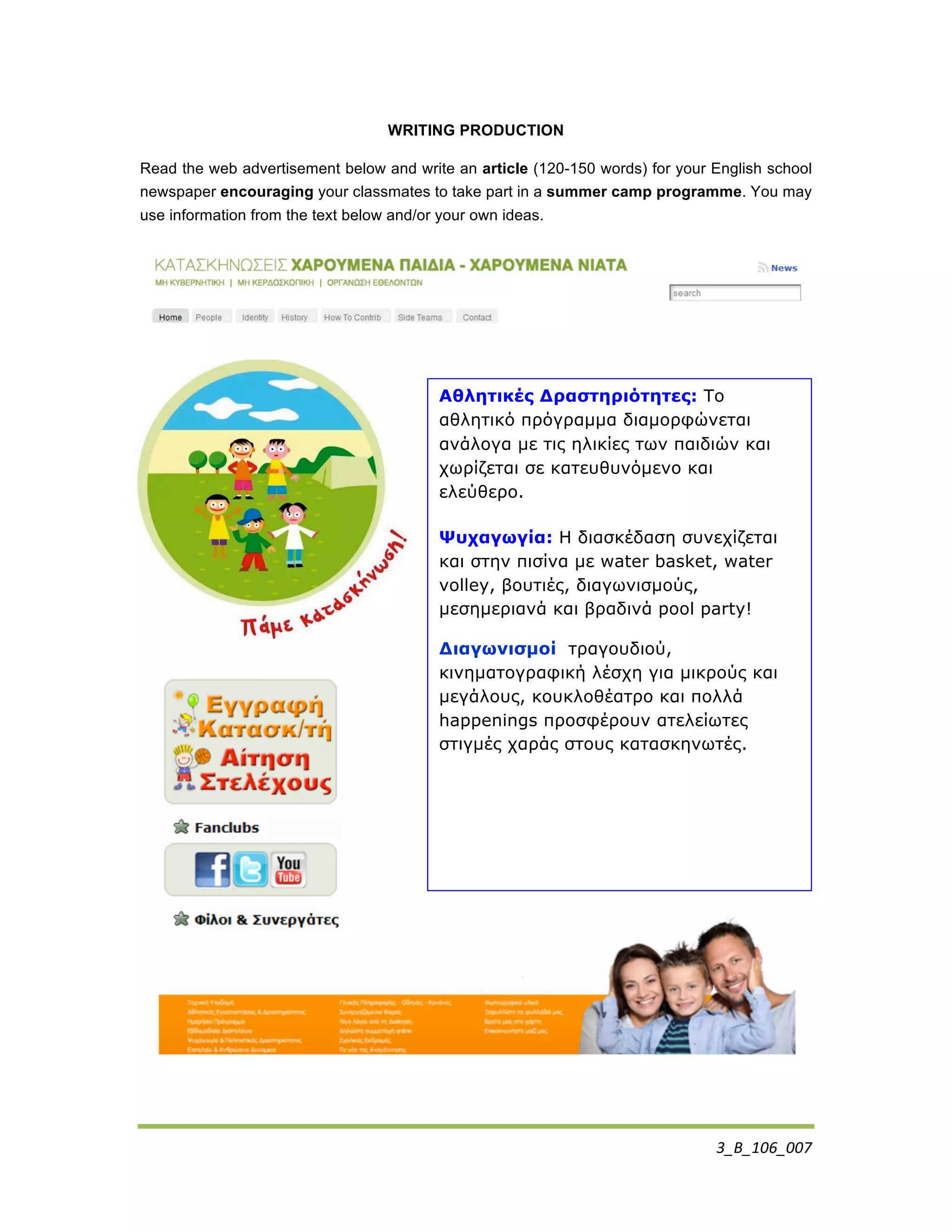 3_Β_106_007	
  
WRITING PRODUCTION
Read the web advertisement below and write an article (120-150 words) for your English school
newspaper encouraging your classmates to take part in a summer camp programme. You may
use information from the text below and/or your own ideas.
Αθλητικές Δραστηριότητες: Το
αθλητικό πρόγραµµα διαµορφώνεται
ανάλογα µε τις ηλικίες των παιδιών και
χωρίζεται σε κατευθυνόµενο και
ελεύθερο.
Ψυχαγωγία: Η διασκέδαση συνεχίζεται
και στην πισίνα µε water basket, water
volley, βουτιές, διαγωνισµούς,
µεσηµεριανά και βραδινά pool party!
Διαγωνισµοί τραγουδιού,
κινηµατογραφική λέσχη για µικρούς και
µεγάλους, κουκλοθέατρο και πολλά
happenings προσφέρουν ατελείωτες
στιγµές χαράς στους κατασκηνωτές.
	
  
 