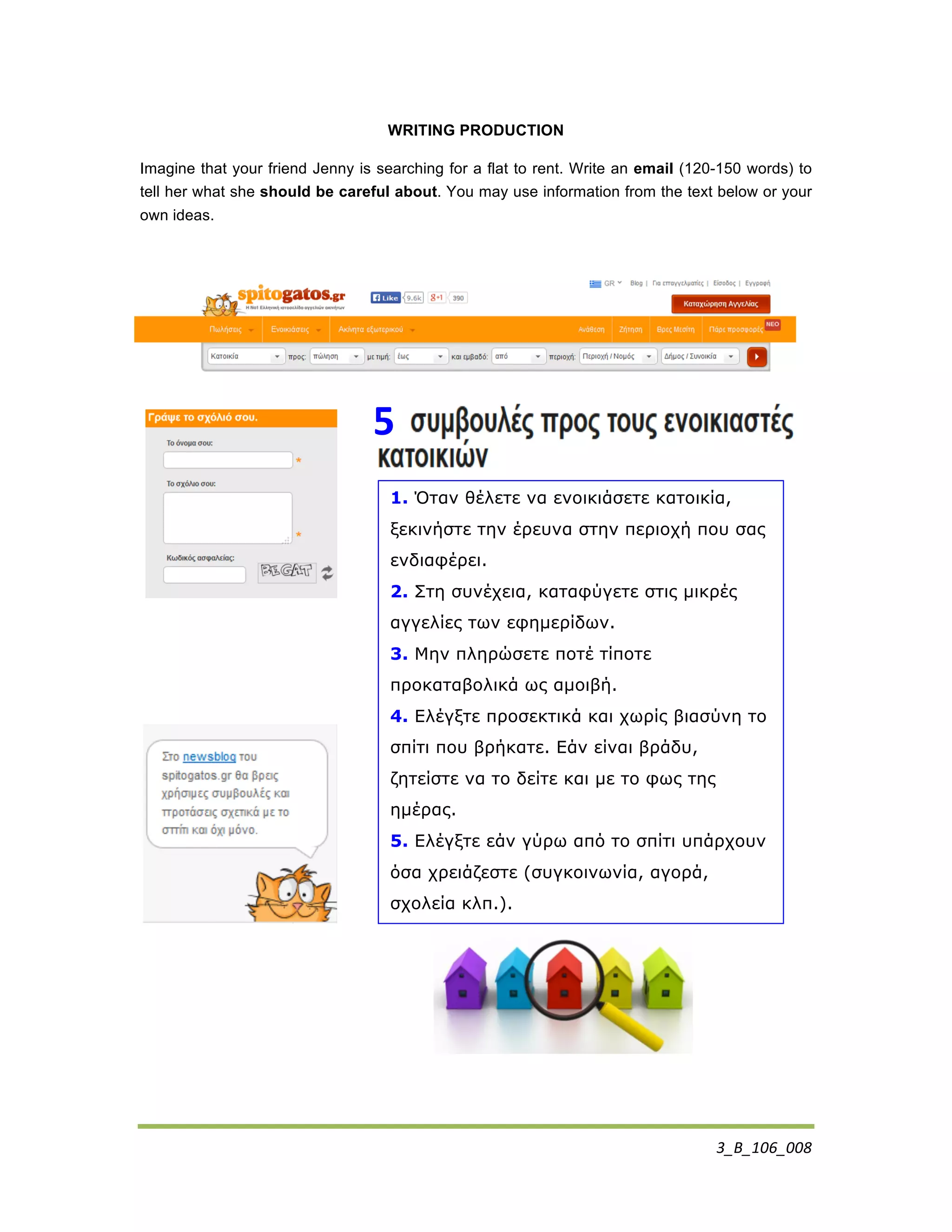 3_B_106_008	
  
WRITING PRODUCTION
Imagine that your friend Jenny is searching for a flat to rent. Write an email (120-150 words) to
tell her what she should be careful about. You may use information from the text below or your
own ideas.
1. Όταν θέλετε να ενοικιάσετε κατοικία,
ξεκινήστε την έρευνα στην περιοχή που σας
ενδιαφέρει.
2. Στη συνέχεια, καταφύγετε στις µικρές
αγγελίες των εφηµερίδων.
3. Μην πληρώσετε ποτέ τίποτε
προκαταβολικά ως αµοιβή.
4. Ελέγξτε προσεκτικά και χωρίς βιασύνη το
σπίτι που βρήκατε. Εάν είναι βράδυ,
ζητείστε να το δείτε και µε το φως της
ηµέρας.
5. Ελέγξτε εάν γύρω από το σπίτι υπάρχουν
όσα χρειάζεστε (συγκοινωνία, αγορά,
σχολεία κλπ.).
5	
  
 