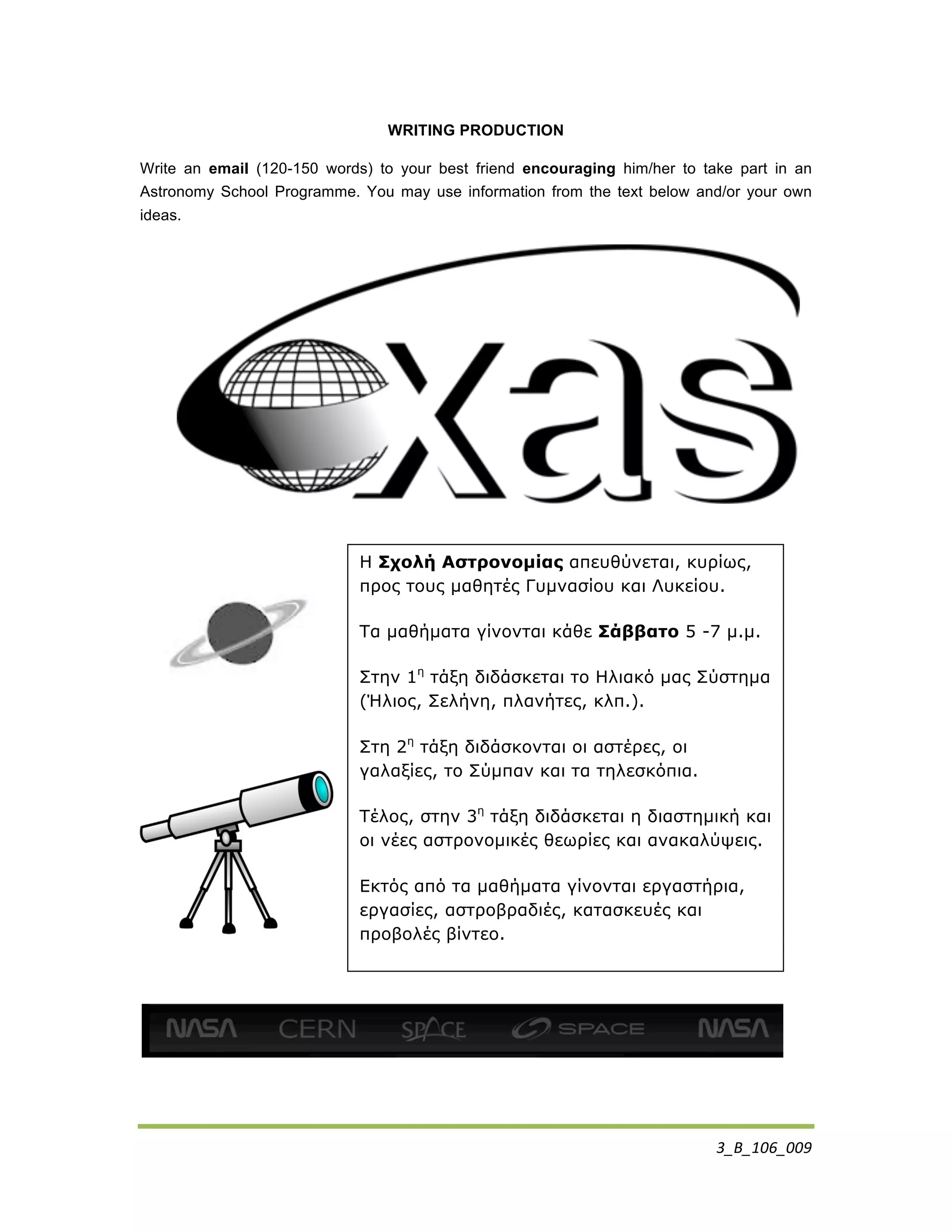 3_B_106_009	
  
WRITING PRODUCTION
Write an email (120-150 words) to your best friend encouraging him/her to take part in an
Astronomy School Programme. You may use information from the text below and/or your own
ideas.
	
  
H Σχολή Αστρονοµίας απευθύνεται, κυρίως,
προς τους µαθητές Γυµνασίου και Λυκείου.
Τα µαθήµατα γίνονται κάθε Σάββατο 5 -7 µ.µ.
Στην 1η
τάξη διδάσκεται το Ηλιακό µας Σύστηµα
(Ήλιος, Σελήνη, πλανήτες, κλπ.).
Στη 2η
τάξη διδάσκονται οι αστέρες, οι
γαλαξίες, το Σύµπαν και τα τηλεσκόπια.
Τέλος, στην 3η
τάξη διδάσκεται η διαστηµική και
οι νέες αστρονοµικές θεωρίες και ανακαλύψεις.
Εκτός από τα µαθήµατα γίνονται εργαστήρια,
εργασίες, αστροβραδιές, κατασκευές και
προβολές βίντεο.
 