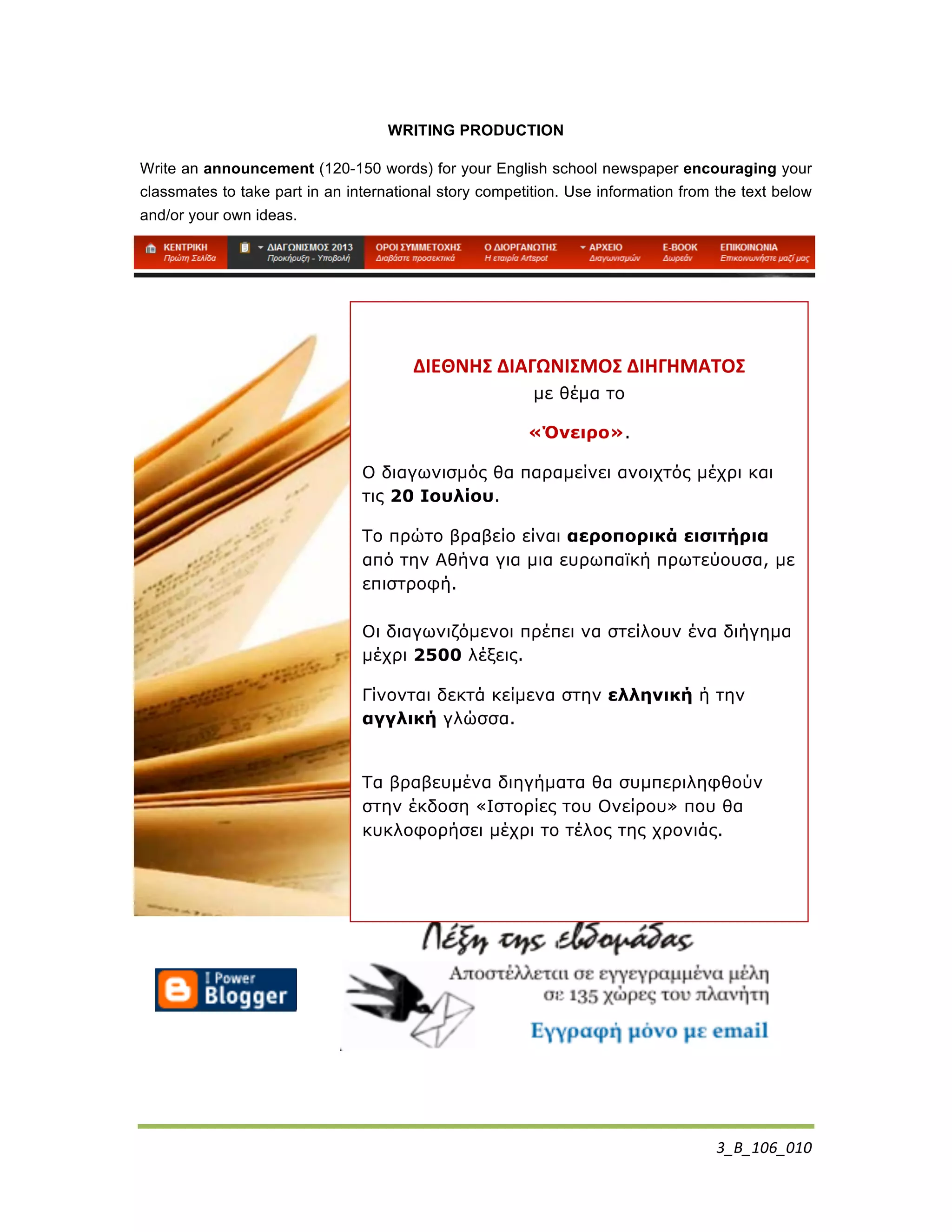 3_Β_106_010	
  
WRITING PRODUCTION
Write an announcement (120-150 words) for your English school newspaper encouraging your
classmates to take part in an international story competition. Use information from the text below
and/or your own ideas.
	
  
ΔΙΕΘΝΗΣ	
  ΔΙΑΓΩΝΙΣΜΟΣ	
  ΔΙΗΓΗΜΑΤΟΣ	
  	
  
µε θέµα το
«Όνειρο».
Ο διαγωνισµός θα παραµείνει ανοιχτός µέχρι και
τις 20 Ιουλίου.
Το πρώτο βραβείο είναι αεροπορικά εισιτήρια
από την Αθήνα για µια ευρωπαϊκή πρωτεύουσα, µε
επιστροφή.
Οι διαγωνιζόµενοι πρέπει να στείλουν ένα διήγηµα
µέχρι 2500 λέξεις.
Γίνονται δεκτά κείµενα στην ελληνική ή την
αγγλική γλώσσα.
Τα βραβευµένα διηγήµατα θα συµπεριληφθούν
στην έκδοση «Ιστορίες του Ονείρου» που θα
κυκλοφορήσει µέχρι το τέλος της χρονιάς.
 