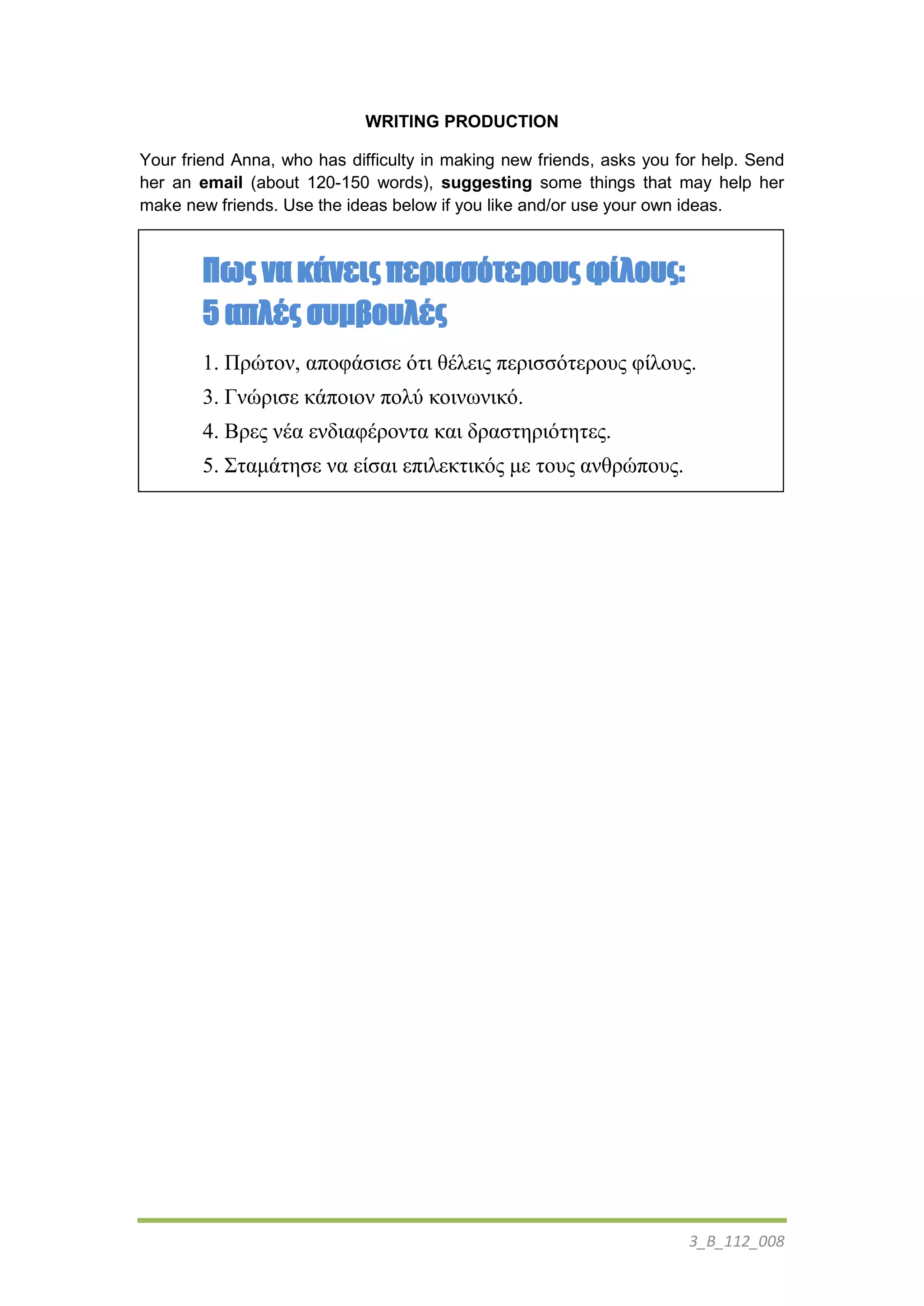3_Β_112_008
WRITING PRODUCTION
Your friend Anna, who has difficulty in making new friends, asks you for help. Send
her an email (about 120-150 words), suggesting some things that may help her
make new friends. Use the ideas below if you like and/or use your own ideas.
Πως να κάνεις περισσότερους φίλους:
5 απλές συμβουλές
1. Πρώηον, αποθάζιζε όηι θέλεις περιζζόηεροσς θίλοσς.
3. Γνώριζε κάποιον πολύ κοινωνικό.
4. Βρες νέα ενδιαθέρονηα και δραζηηριόηηηες.
5. Σηαμάηηζε να είζαι επιλεκηικός με ηοσς ανθρώποσς.
 