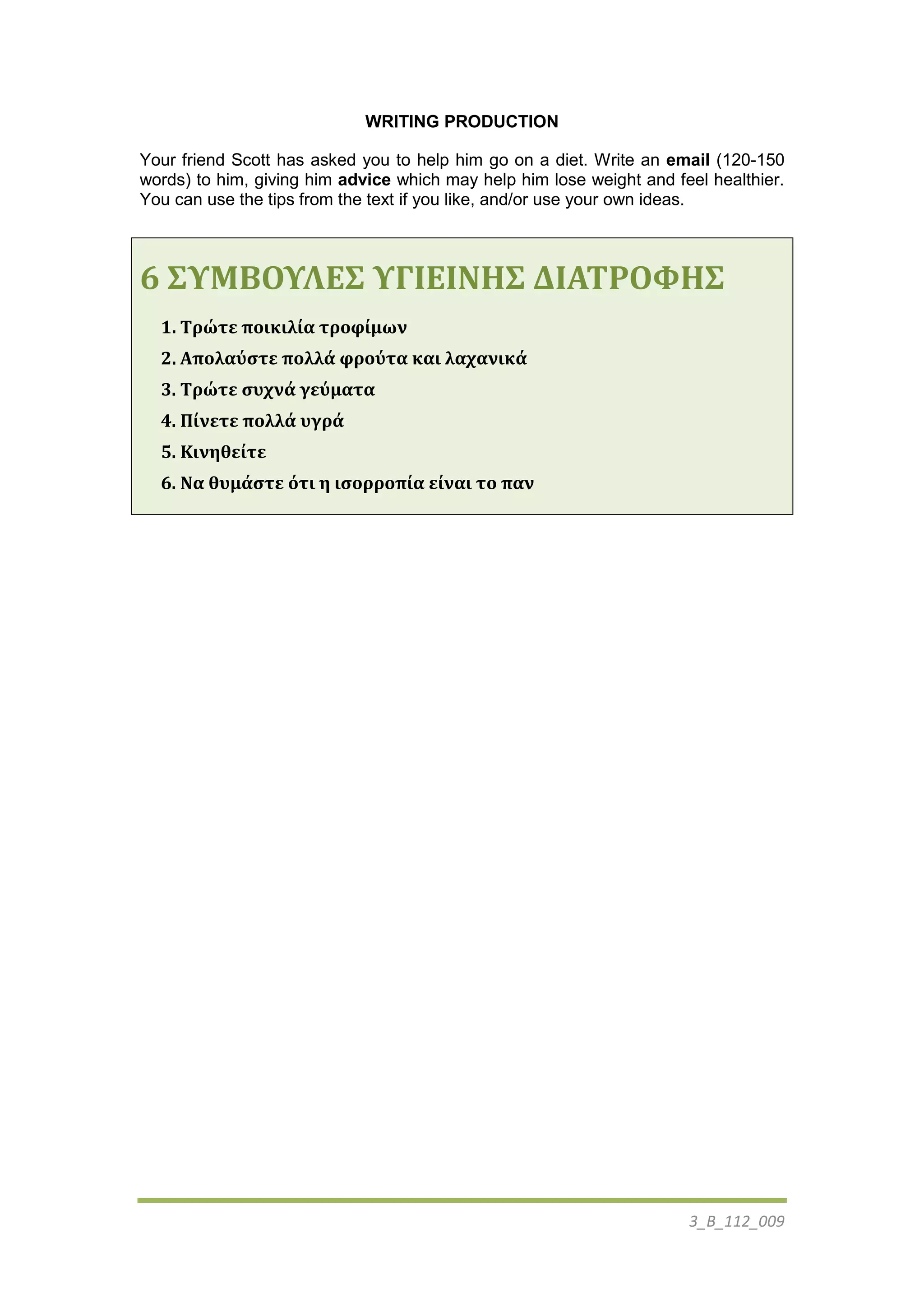 3_Β_112_009
WRITING PRODUCTION
Your friend Scott has asked you to help him go on a diet. Write an email (120-150
words) to him, giving him advice which may help him lose weight and feel healthier.
You can use the tips from the text if you like, and/or use your own ideas.
6 ΢ΤΜΒΟΤΛΕ΢ ΤΓΙΕΙΝΗ΢ ΔΙΑΣΡΟΥΗ΢
1. Σρώτε ποικιλία τροφίμων
2. Απολαύςτε πολλά φρούτα και λαχανικά
3. Σρώτε ςυχνά γεύματα
4. Πίνετε πολλά υγρά
5. Κινηθείτε
6. Να θυμάςτε ότι η ιςορροπία είναι το παν
 