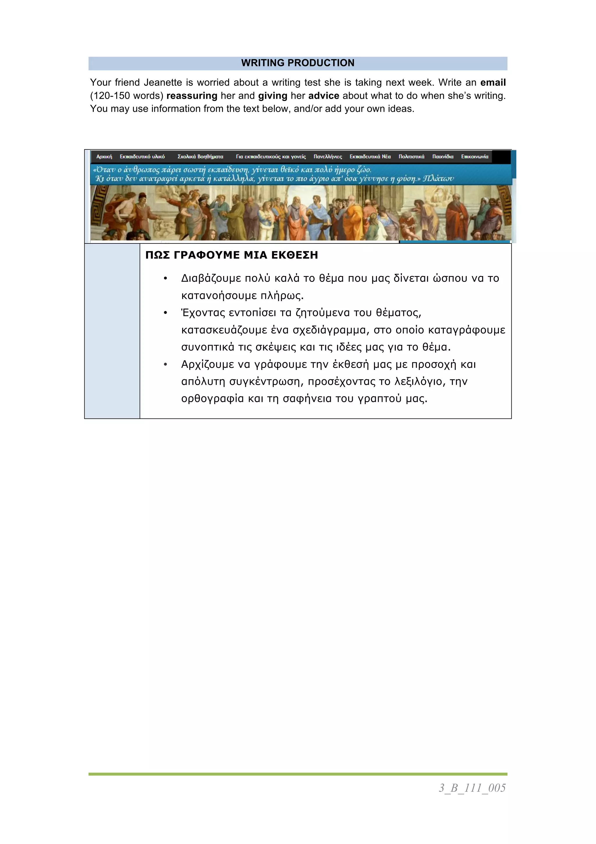 3_Β_111_005
WRITING PRODUCTION
Your friend Jeanette is worried about a writing test she is taking next week. Write an email
(120-150 words) reassuring her and giving her advice about what to do when she’s writing.
You may use information from the text below, and/or add your own ideas.
	
   ΠΩΣ ΓΡΑΦΟΥΜΕ ΜΙΑ ΕΚΘΕΣΗ
• Διαβάζουµε πολύ καλά το θέµα που µας δίνεται ώσπου να το
κατανοήσουµε πλήρως.
• Έχοντας εντοπίσει τα ζητούµενα του θέµατος,
κατασκευάζουµε ένα σχεδιάγραµµα, στο οποίο καταγράφουµε
συνοπτικά τις σκέψεις και τις ιδέες µας για το θέµα.
• Αρχίζουµε να γράφουµε την έκθεσή µας µε προσοχή και
απόλυτη συγκέντρωση, προσέχοντας το λεξιλόγιο, την
ορθογραφία και τη σαφήνεια του γραπτού µας.
 