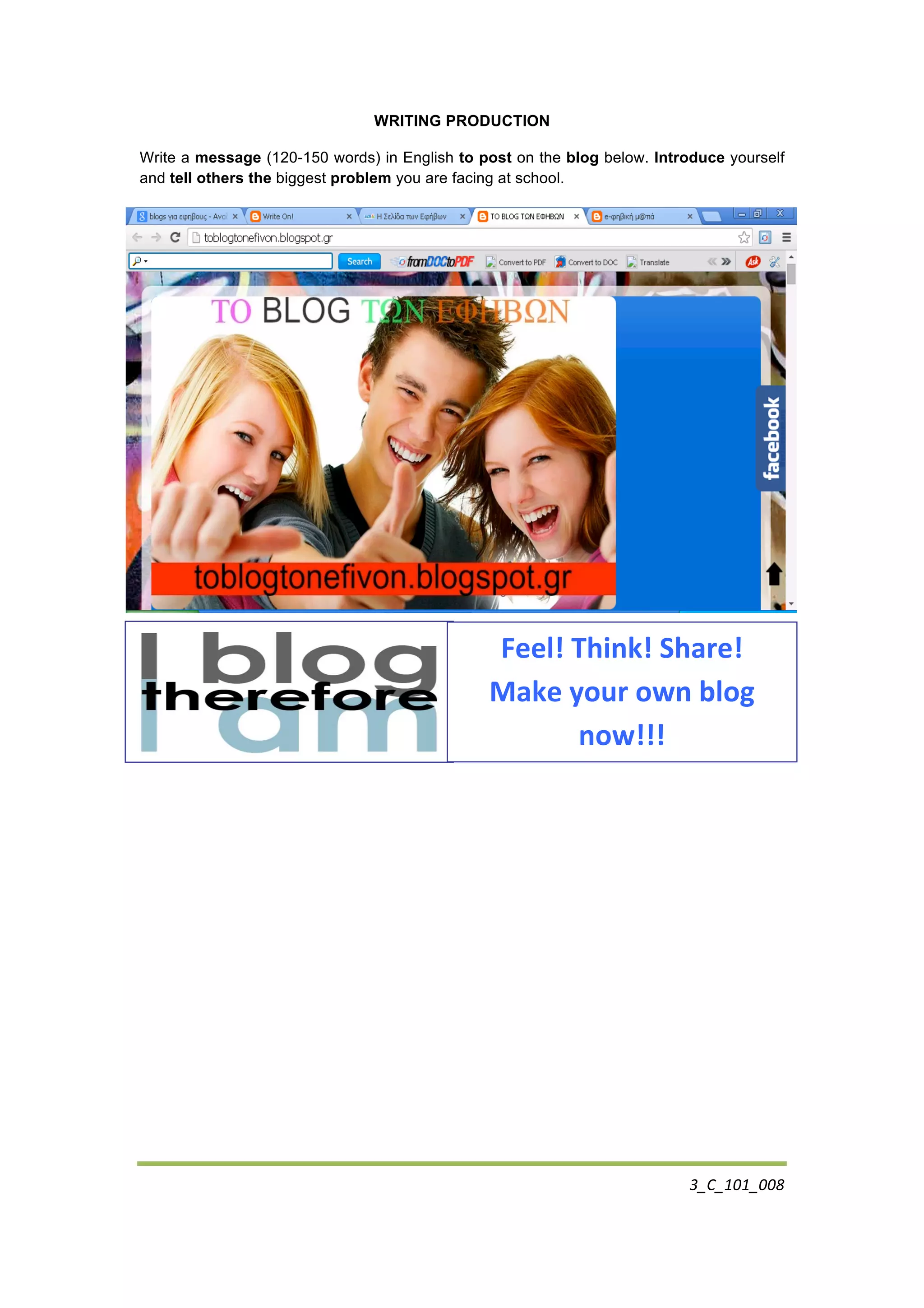3_C_101_008	
  
	
  
WRITING PRODUCTION
Write a message (120-150 words) in English to post on the blog below. Introduce yourself
and tell others the biggest problem you are facing at school.
	
  
	
  
	
  
	
  
	
  
	
  
	
  
Feel!	
  Think!	
  Share!	
  
Make	
  your	
  own	
  blog	
  
now!!!	
  
 